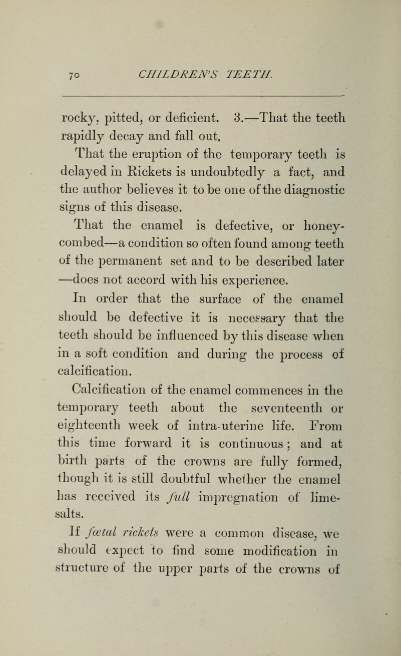 rocky, pitted, or deficient. 3.—That the teeth rapidly decay and fall out. That the eruption of the temporary teeth is delayed in Rickets is undoubtedly a fact, and the author believes it to be one of the diagnostic signs of this disease. That the enamel is defective, or honey- combed—a condition so often found among teeth of the permanent set and to be described later —does not accord with his experience. In order that the surface of the enamel should be defective it is necessary that the teeth should be influenced by this disease when in a soft condition and during the j^rocess of calcification. Calcification of the enamel commences in the temporary teeth about the seventeenth or eighteenth week of intra-uterine life. From this time forward it is continuous; and at birth i^arts of the crowns are fully formed, though it is still doubtful whether the enamel has received its jull impregnation of lime- salts. If foetal rickcU were a common disease, we should expect to find some modification in structure of the upper parts of the crowns of