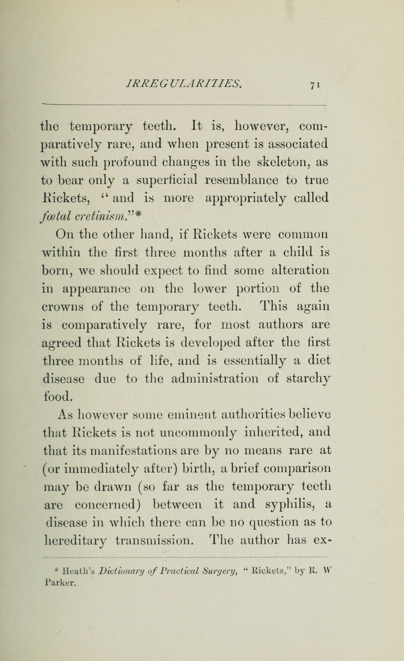 the temporary teeth. It is, however, com- paratively rare, and when present is associated with such profound changes in the skeleton, as to bear only a superficial resemblance to true Rickets,  and is more appropriately called fwtal cretinism.^''* On the other liand, if Rickets were connnon within the first three months after a child is born, we should expect to find some alteration in appearance on the lower portion of the crowns of the temporary teeth. This again is comparatively rare, for most authors are agreed that Rickets is developed after the first three months of life, and is essentially a diet disease due to tlie administration of starchy food. As however some eminent authorities believe that Rickets is not uncommonly inherited, and that its manifestations are by no means rare at (or immediately after) birth, a brief comparison may be drawn (so far as the temporary teeth are concerned) between it and syphilis, a disease in which there can be no question as to hereditary transmission. The author has ex- * llL'iitli's Dictiviiarij nf I'vacticul !Sur(/cr!/,  Kickuts, by li. W Parlcer.