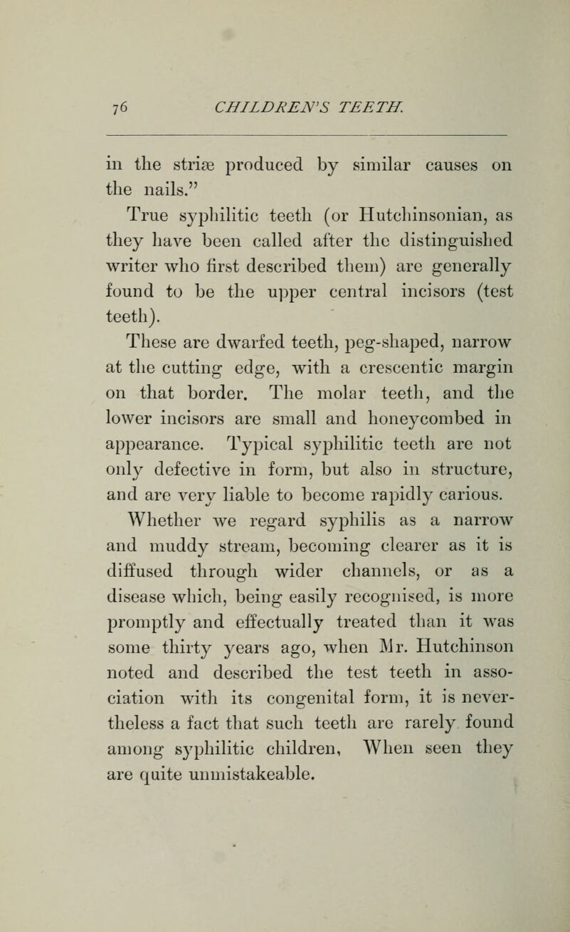 in the striae produced by similar causes on the nails. True syphilitic teeth (or Hutchinsonian, as they have been called after the distinguished writer who first described them) are generally found to be the upper central incisors (test teeth). These are dwarfed teeth, peg-shaped, narrow at the cutting edge, with a crescentic margin on that border. The molar teeth, and the lower incisors are small and honeycombed in appearance. Typical syphilitic teeth are not only defective in form, but also in structure, and are very liable to become rapidly carious. Whether we regard syphilis as a narrow and muddy stream, becoming clearer as it is diffused through wider channels, or as a disease which, being easily recognised, is more promptly and effectually treated than it M^as some thirty years ago, when Mr. Hutchinson noted and described the test teeth in asso- ciation with its congenital form, it is never- theless a fact that such teeth are rarely found among syphilitic children, When seen they are quite unmistakeable.