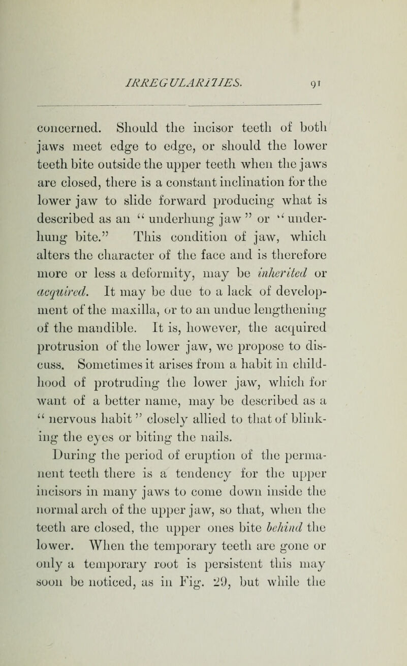 cunceriietl. Should the incisor teeth of both jaws meet edge to edge, or should the lower teeth bite outside the upper teeth when the jaws are closed, there is a constant inclination for the lower jaw to slide forward producing what is described as an '' underhung jaw or '^ under- hung bite. This condition of jaw, which alters the character of the face and is therefore more or less a deformity, may be inherited or acquired. It may be due to a lack of develop- ment of the maxilla, or to an undue lengthening of the mandible. It is, however, the acquired protrusion of the lower jaw, we propose to dis- cuss. Sometimes it arises from a habit in child- hood of protruding the lower jaw, which for want of a better name, may be described as a  nervous habit  closely allied to that of blink- ing tlie eyes or biting the nails. During the period of eruption of the perma- nent teeth there is a tendency for the upj)er incisors in many jaws to come down inside the normal arch of the upper jaw, so that, when the teeth are closed, the upper ones bite behind the lower. When the temporary teeth are gone or only a tenn)orary root is persistent this may soon be noticed, as in Fig. l!!), but while the
