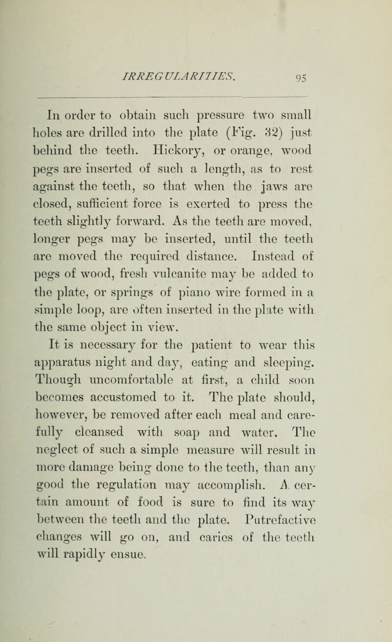 In order to obtain siicli pressure two small holes are drilled into tlie plate (Fig. 1:12) just behind the teeth. Hickory, or orange, wood pegs are inserted of such a length, as to rest against the teeth, so that when the jaws are closed, sufficient force is exerted to press the teeth slightly forward. As the teeth are moved, longer pegs may be inserted, until the teeth are moved the required distance. Instead of pegs of wood, fresh vulcanite may be added to the plate, or springs of piano wire formed in a simple loop, are often inserted in the plate with the same object in view. It is necessar}^ for the patient to wear tliis apparatus night and day, eating and sleeping. Though uncomfortable at first, a child soon becomes accustomed to it. The plate should, however, be removed after each meal and care- fully cleansed with soap and water. The neglect of such a simple measure will result in more damage being done to the teeth, than any good the regulation may accomplish. A cer- tain amount of food is sure to find its way between the teeth and the j^late. PLitrofactivo changes will go on, and caries of the teetli will rapidl}^ ensue.