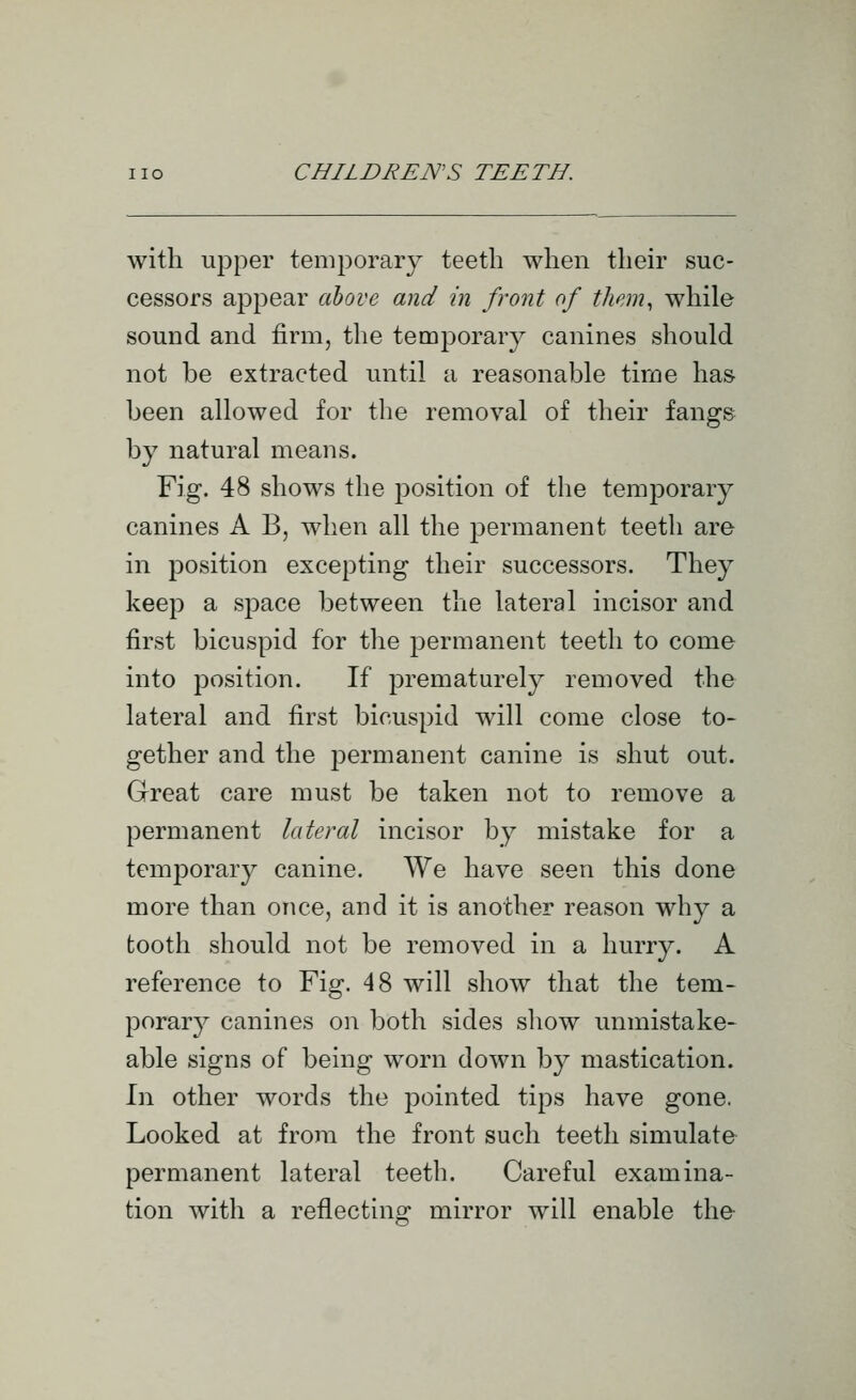 with upper temporary teeth when their suc- cessors appear ahove and in front of them, while sound and firm, the temporary canines should not be extracted until a reasonable time has been allowed for the removal of their fangs by natural means. Fig. 48 shows the position of the temporary canines A B, when all the permanent teeth are in position excepting their successors. They keep a space between the lateral incisor and first bicuspid for the permanent teeth to come into position. If prematurely removed the lateral and first bicuspid will come close to- gether and the permanent canine is shut out. Great care must be taken not to remove a permanent lateral incisor by mistake for a temporal}^ canine. We have seen this done more than once, and it is another reason why a tooth should not be removed in a hurry. A reference to Fig. 48 will show that the tem- porary^ canines on both sides show unmistake- able signs of being worn down by mastication. h\ other words the pointed tips have gone. Looked at from the front such teeth simulate permanent lateral teeth. Careful examina- tion with a reflecting mirror will enable the