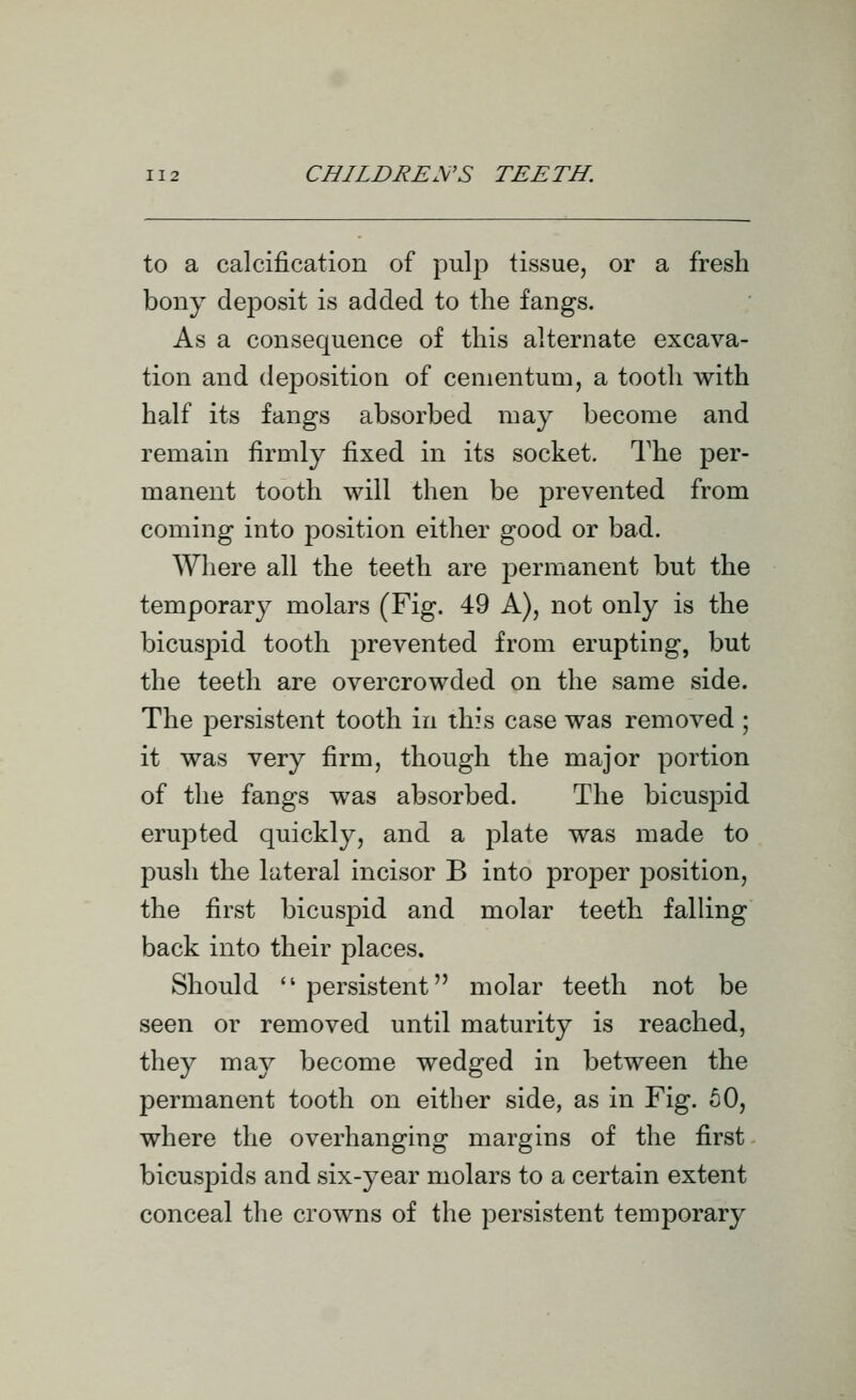 to a calcification of pulp tissue, or a fresh bony deposit is added to the fangs. As a consequence of this alternate excava- tion and deposition of cenientum, a tooth with half its fangs absorbed may become and remain firmly fixed in its socket. The per- manent tooth will then be prevented from coming into position either good or bad. Where all the teeth are j^ermanent but the temporary molars (Fig. 49 A), not only is the bicuspid tooth prevented from erupting, but the teeth are overcrowded on the same side. The persistent tooth in this case was removed ; it was very firm, though the major portion of the fangs was absorbed. The bicuspid erupted quickly, and a plate was made to push the lateral incisor B into proper position, the first bicuspid and molar teeth falling back into their places. Should  persistent molar teeth not be seen or removed until maturity is reached, they may become wedged in between the permanent tooth on either side, as in Fig. 60, where the overhanging margins of the first bicuspids and six-year molars to a certain extent conceal the crowns of the persistent temporary