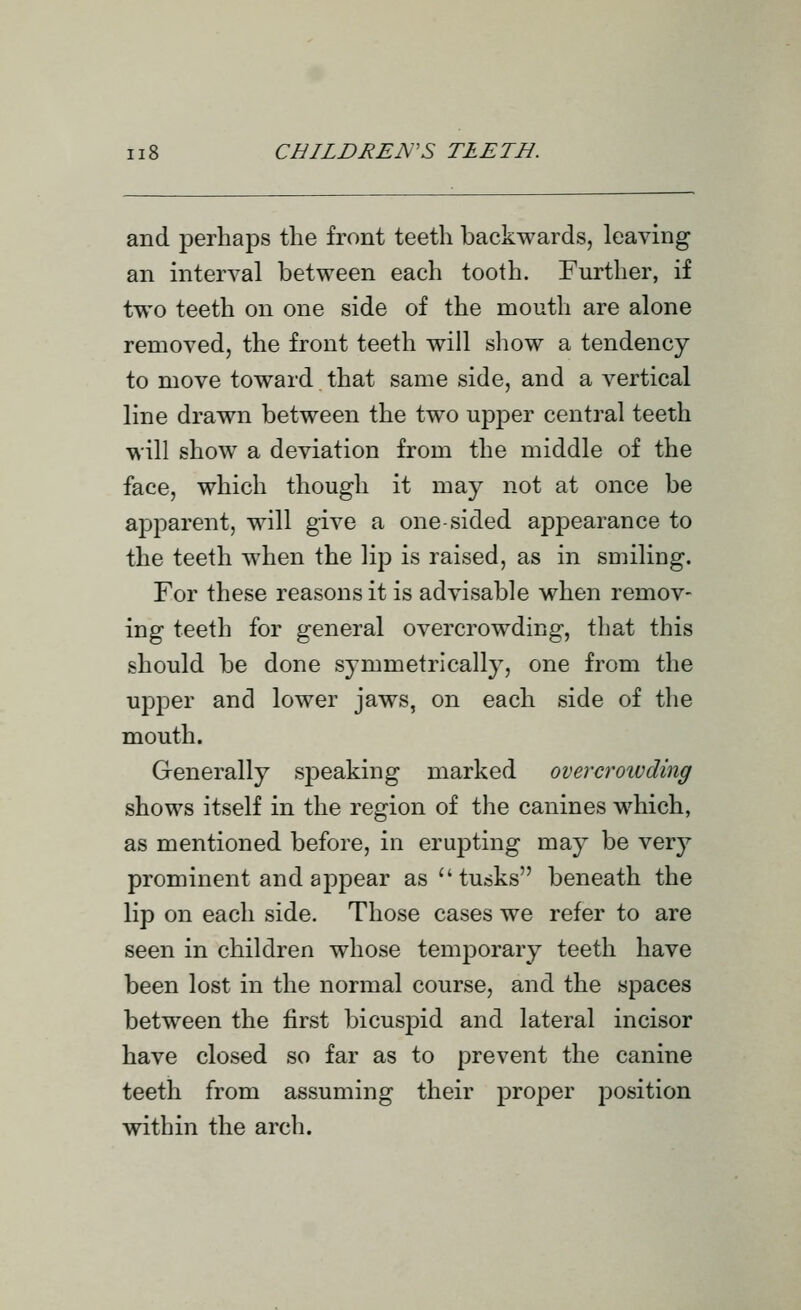 and perhaps the front teeth backwards, leaving an interval between each tooth. Further, if two teeth on one side of the mouth are alone removed, the front teeth will show a tendency to move toward that same side, and a vertical line drawn between the two upper central teeth will show a deviation from the middle of the face, which though it may not at once be apparent, will give a one-sided appearance to the teeth when the lip is raised, as in smiling. For these reasons it is advisable when remov- ing teeth for general overcrowding, that this should be done symmetrically, one from the uj^per and lower jaws, on each side of the mouth. Generally speaking marked over croiv ding shows itself in the region of the canines which, as mentioned before, in erupting may be very prominent and appear as tusks beneath the lip on each side. Those cases we refer to are seen in children whose temporary teeth have been lost in the normal course, and the spaces between the first bicusj^id and lateral incisor have closed so far as to prevent the canine teeth from assuming their proper position within the arch.