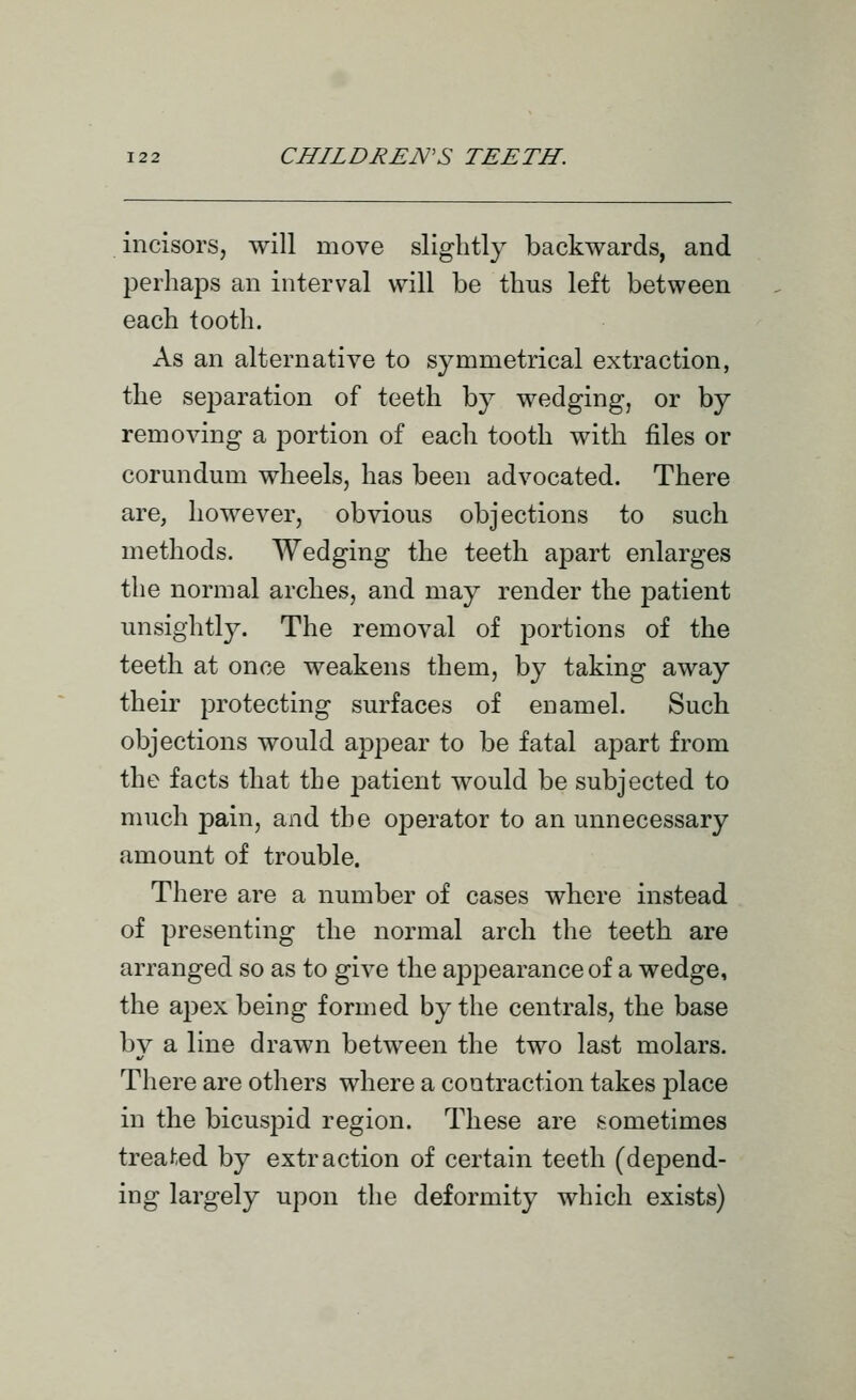 incisors, will move slightly backwards, and perhaps an interval will be thus left between each tooth. As an alternative to symmetrical extraction, the separation of teeth by wedging, or by removing a portion of each tooth with files or corundum wheels, has been advocated. There are, however, obvious objections to such methods. Wedging the teeth apart enlarges the normal arches, and may render the patient unsightly. The removal of portions of the teeth at once weakens them, by taking away their protecting surfaces of enamel. Such objections would appear to be fatal apart from the facts that the patient would be subjected to much pain, and the operator to an unnecessary amount of trouble. There are a number of cases where instead of presenting the normal arch the teeth are arranged so as to give the appearance of a wedge, the apex being formed by the centrals, the base by a line drawn between the two last molars. There are others where a contraction takes place in the bicuspid region. These are sometimes treated by extraction of certain teeth (depend- ing largely upon the deformity which exists)