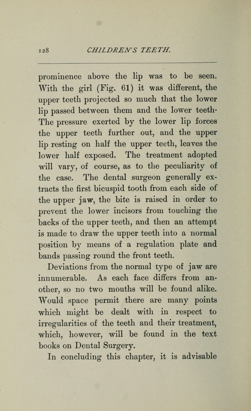 prominence above the lip was to be seen. With the girl (Fig. 61) it was diferent, the upper teeth projected so much that the lower lip passed between them and the lower teeth* The pressure exerted by the lower lip forces the upper teeth further out, and the upper lip resting on half the upper teeth, leaves the lower half exposed. The treatment adopted will vary, of course, as to the peculiarity of the case. The dental surgeon generally ex- tracts the first bicuspid tooth from each side of the upper jaw, the bite is raised in order to prevent the lower incisors from touching the backs of the upper teeth, and then an attempt is made to draw the upper teeth into a normal position by means of a regulation plate and bands passing round the front teeth. Deviations from the normal type of jaw are innumerable. As each face differs from an- other, so no two mouths will be found alike. Would space permit there are many points which might be dealt with in respect to irregularities of the teeth and their treatment, which, however, will be found in the text books on Dental Surgery. In concluding this chapter, it is advisable