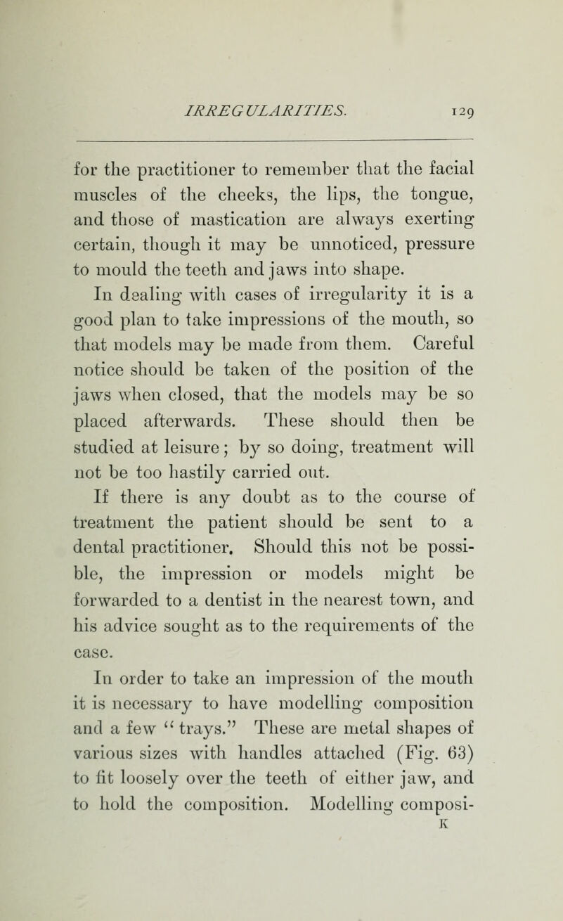 for the practitioner to remember that the facial muscles of the cheeks, the lips, the tongue, and those of mastication are always exerting certain, though it may be unnoticed, pressure to mould the teeth and jaws into shape. In dealing with cases of irregularity it is a good plan to take impressions of the mouth, so that models may be made from them. Careful notice should be taken of the position of the jaws when closed, that the models may be so placed afterwards. These should then be studied at leisure; by so doing, treatment will not be too hastily carried out. If there is any doubt as to the course of treatment the patient should be sent to a dental practitioner. Should this not be possi- ble, the impression or models might be forwarded to a dentist in the nearest town, and his advice sought as to the requirements of the case. In order to take an impression of the mouth it is necessary to have modelling composition and a few '' trays. These are metal shapes of various sizes with handles attached (Fig. 63) to fit loosely over the teeth of either jaw, and to hold the composition. Modelling composi-