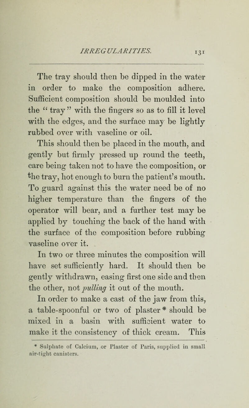 The tray should then be dipped in the water in order to make the composition adhere. Sufficient composition should be moulded into the  tray with the fingers so as to fill it level with the edges, and the surface may be lightly rubbed over with vaseline or oil. This should then be placed in the mouth, and gently but firmly pressed up round the teeth, care being taken not to have the composition, or ^he tray, hot enough to burn the patient's mouth. To guard against this the water need be of no higher temperature than the fingers of the operator will bear, and a further test may be applied by touching the back of the hand with the surface of the composition before rubbing vaseline over it. In two or three minutes the composition will have set sufficiently hard. It should then be gently withdrawn, easing first one side and then the other, not imlling it out of the mouth. In order to make a cast of the jaw from this, a table-spoonful or two of plaster* should be mixed in a basin with sufficient water to make it the consistency of thick cream. This * Sulphate of Calcium, or Plaster of Paris, supplied in small air-tiht canisters.