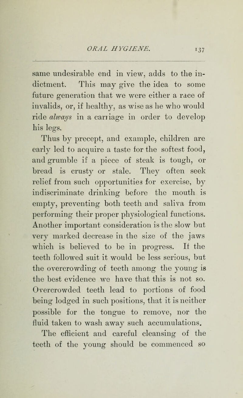 same undesirable end in view, adds to the in- dictment. This may give the idea to some future generation that we were either a race of invalids, or, if healthy, as wise as he who would ride always in a carriage in order to develop his legs. Thus by precept, and example, children are early led to acquire a taste for the softest food, and grumble if a piece of steak is tough, or bread is crusty or stale. They often seek relief from such opportunities for exercise, by indiscriminate drinking before the mouth is empty, preventing both teeth and saliva from performing their proper physiological functions. Another important consideration is the slow but very marked decrease in the size of the jaws which is believed to be in progress. If the teeth followed suit it would be less serious, but the overcrowding of teeth among the young is the best evidence we have that this is not so. Overcrowded teeth lead to portions of food being lodged in such positions, that it is neither possible for the tongue to remove, nor the fluid taken to wash away such accumulations. The efficient and careful cleansing of the teeth of the young should be commenced so