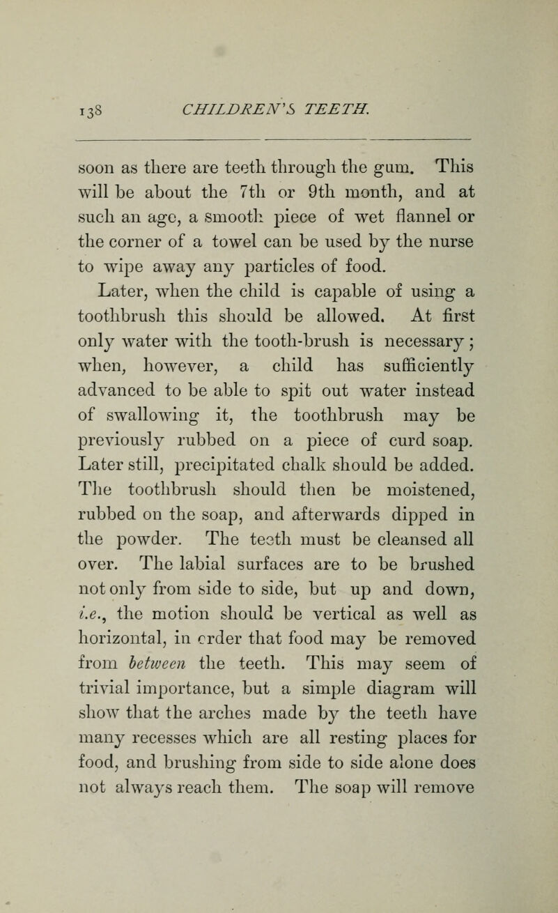 soon as there are teetli through the gum. This will be about the 7th or 9th month, and at such an age, a smooth piece of wet flannel or the corner of a towel can be used by the nurse to wipe away any particles of food. Later, when the child is capable of using a toothbrush this should be allowed. At first only water with the tooth-brush is necessary ; when, however, a child has sufficiently advanced to be able to spit out w^ater instead of swallowing it, the toothbrush may be previously rubbed on a piece of curd soap. Later still, precipitated chalk should be added. The toothbrush should then be moistened, rubbed on the soap, and afterwards dipped in the powder. The teeth must be cleansed all over. The labial surfaces are to be brushed not only from side to side, but up and down, i.e.^ the motion should be vertical as well as horizontal, in crder that food may be removed from between the teeth. This may seem of trivial importance, but a simple diagram will show that the arches made by the teeth have many recesses which are all resting places for food, and brushing from side to side alone does not always reach them. The soap will remove