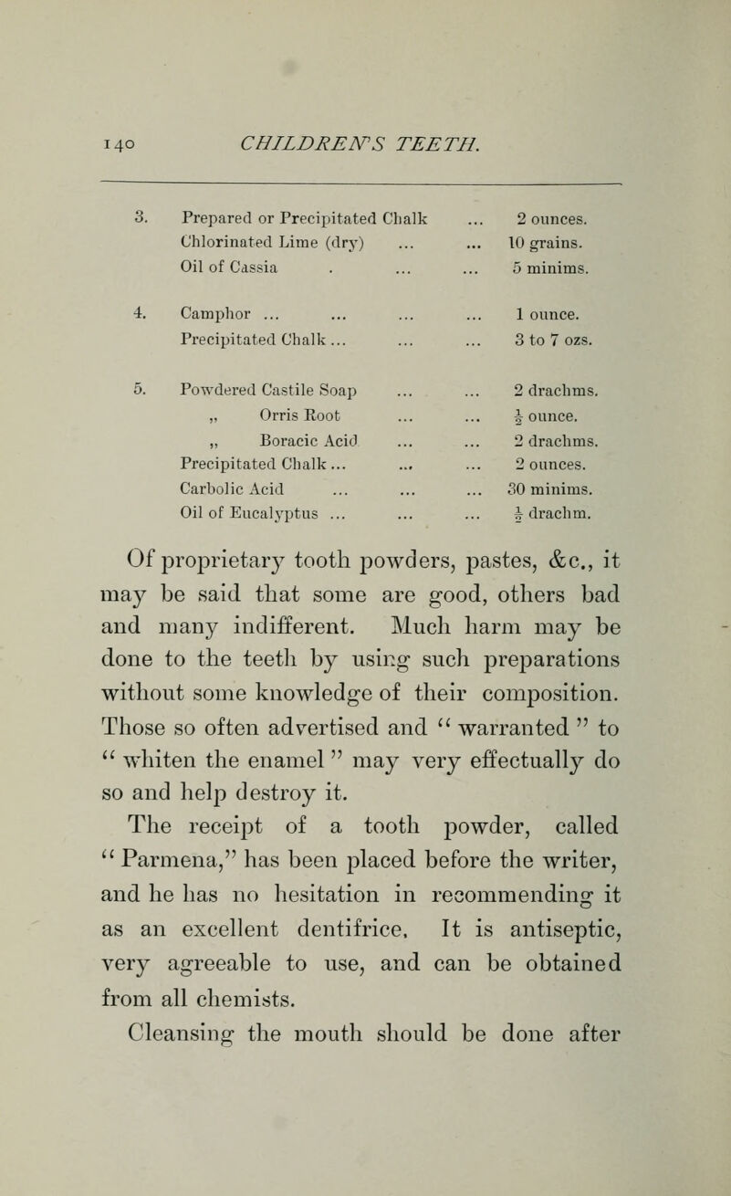 3. Prepared or Precipitated Chalk 2 ounces. Chlorinated Lime (dry) 10 grains. Oil of Cassia 5 minims. 4. Camphor ... 1 ounce. Precipitated Chalk ... 3 to 7 ozs. 5. Powdered Castile Soap 2 drachms. „ Orris Root Jounce. ,, Boracic Acid 2 drachms. Precipitated Chalk... 2 ounces. Carbolic Acid 30 minims. Oil of Eucalyptus ... J drachm. Of proprietary tooth powders, pastes, &c., it may be said that some are good, others bad and many indifferent. Much harm may be done to the teeth by using such pref)arations without some knowledge of their composition. Those so often advertised and '' warranted  to  whiten the enamel may very effectually do so and help destroy it. The receij^t of a tooth powder, called  Parmena, has been placed before the writer, and he has no hesitation in recommending it as an excellent dentifrice. It is antiseptic, very agreeable to use, and can be obtained from all chemists. Cleansing the mouth should be done after