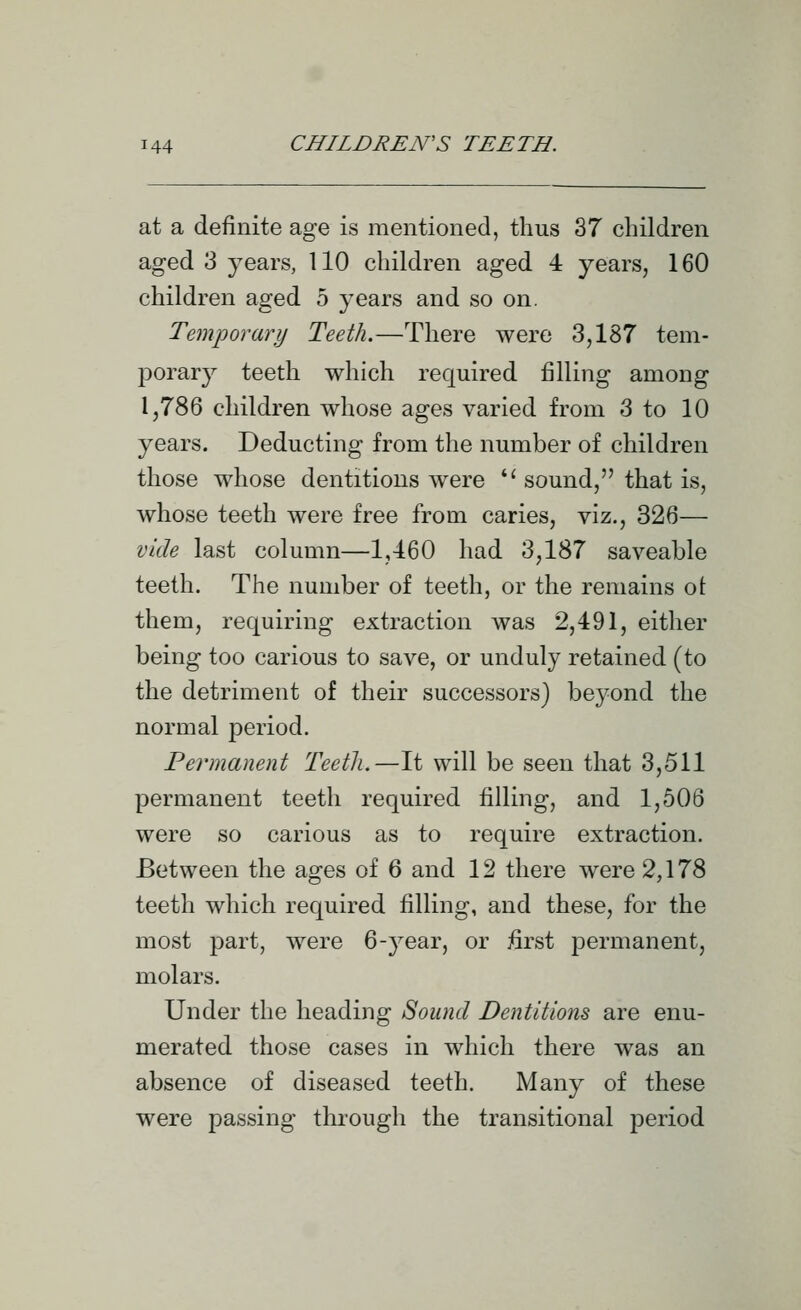 at a definite age is mentioned, thus 37 children aged 3 years, 110 children aged 4 years, 160 children aged 5 years and so on. Temporary Teeth.—There were 3,187 tem- porary teeth which required filling among 1,786 children whose ages varied from 3 to 10 years. Deducting from the number of children those whose dentitions were *' sound, that is, whose teeth were free from caries, viz., 326— vide last column—1,460 had 3,187 saveable teeth. The number of teeth, or the remains ot them, requiring extraction was 2,491, either being too carious to save, or unduly retained (to the detriment of their successors) beyond the normal period. Permanent Teetli,—It will be seen that 3,511 permanent teeth required filling, and 1,506 were so carious as to require extraction. Between the ages of 6 and 12 there were 2,178 teeth which required filling, and these, for the most part, were 6-year, or first permanent, molars. Under the heading Sound Dentitions are enu- merated those cases in which there was an absence of diseased teeth. Many of these were passing through the transitional period