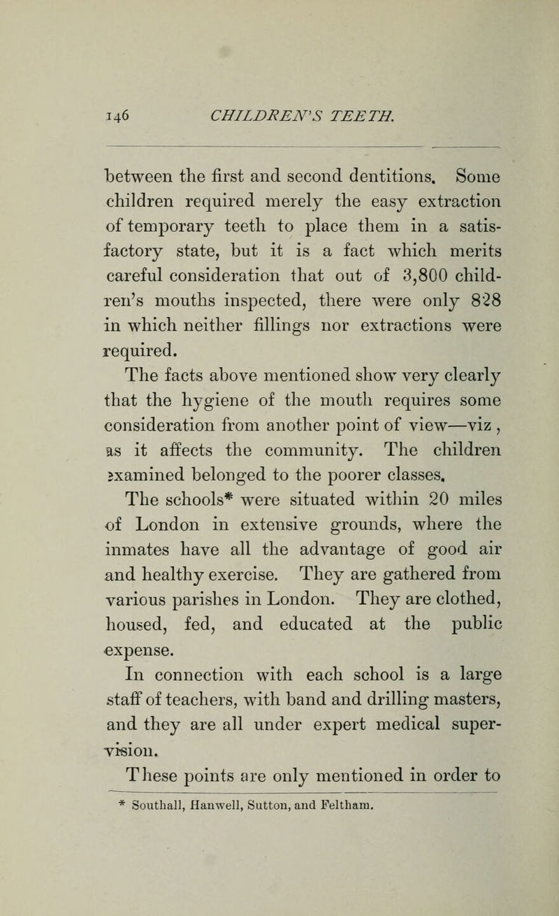 between the first and second dentitions. Some children required merely the easy extraction of temporary teeth to place them in a satis- factory state, but it is a fact which merits careful consideration that out of 3,800 child- ren's mouths inspected, there were only 828 in which neither fillings nor extractions were required. The facts above mentioned show very clearly that the hygiene of the mouth requires some consideration from another point of view—viz , as it affects the community. The children examined belonged to the poorer classes. The schools* were situated within 20 miles of London in extensive grounds, where the inmates have all the advantage of good air and healthy exercise. They are gathered from various parishes in London. They are clothed, housed, fed, and educated at the public expense. In connection with each school is a large staff of teachers, with band and drilling masters, and they are all under expert medical super- vision. These points are only mentioned in order to * Southall, Hanwell, Sutton, and Feltham,