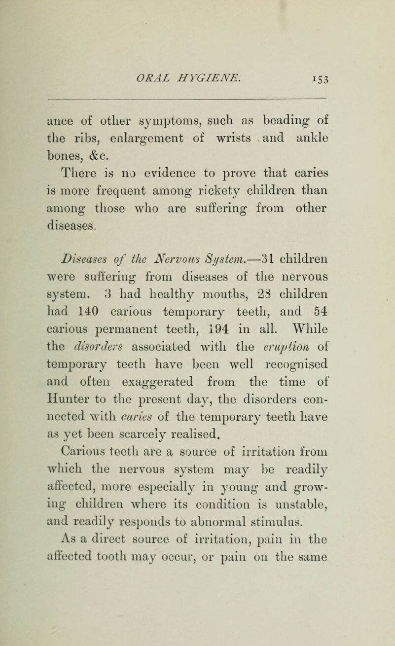 ance of other symptoms, such as beading of the ribs, enlargement of wrists and ankle bones, &c. There is no evidence to prove that caries is more frequent among rickety children than among those who are suffering from other diseases. Diseases of the Nervous System.—31 children were suffering from diseases of the nervous system. 3 had healthy mouths, 28 children had 140 carious temporary teeth, and 54 carious permanent teeth, 194 in all. While the disorders associated with the eruption of temporary teeth have been well recognised and often exaggerated from the time of Hunter to the present day, the disorders con- nected with caries of the temporary teeth have as yet been scarcely realised. Carious teeth are a source of irritation from which the nervous system may be readily affected, more especially in young and grow- ing children where its condition is unstable, and readily responds to abnormal stimulus. As a direct source of irritation, pain in the affected tooth may occur, or pain on the same