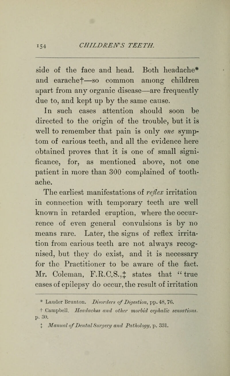 side of the face and head. Both headache* and earachef—so common among children apart from any organic disease—are frequently due to, and kept up by the same cause. In such cases attention should soon be directed to the origin of the trouble, but it is well to remember that pain is only one symp- tom of carious teeth, and all the evidence here obtained proves that it is one of small signi- ficance, for, as mentioned above, not one patient in more than 300 complained of tooth- ache. The earliest manifestations of reflex irritation in connection with temporary teeth are well known in retarded eruption, where the occur- rence of even general convulsions is by no means rare. Later, the signs of reflex irrita- tion from carious teeth are not always recog- nised, but they do exist, and it is necessary for the Practitioner to be aware of the fact. Mr. Coleman, F.R.C.S.,:}: states that  true cases of epilepsy do occur, the result of irritation * Lauder Briinton. Disorders of Digestion, pp. 48,76. 1 Campbell. Headaches and other morbid cephalic sensations. p. 30. \ Manual of Dental Surrjery and Pathology,'p. 331.