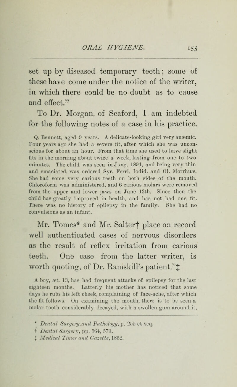 set up by diseased temporary teeth; some of these have come under the notice of the writer, in which there could be no doubt as to cause and effect. To Dr. Morgan, of Seaford, I am indebted for the following notes of a case in his practice. Q. Bennett, aged 9 years. A delicate-looking girl very anaemic. Four years ago she had a severe fit, after which she was uncon- scious for about an hour. From that time she used to have slight fits in the morning about twice a week, lasting from one to two minutes. The child was seen in June, 1894, and being very thin and emaciated, was ordered Syr. Ferri. lodid. and 01. Morrhute. She had some very carious teeth on both sides of the mouth. Chloroform was administered, and 6 carious molars were removed from the upper and lower jaws on June 13th. Since then the child has greatly improved in health, and has not had one fit. There was no history of epilepsy in the family. She had no convulsions as an infant. J\Ir. Tomes* and Mr. Salter}* place on record well authenticated cases of nervous disorders as the result of reflex irritation from carious teetli. One case from the latter writer, is worth quoting, of Dr. Ramskill's patient.''^ A boy, cet. 1-3, has had frequent attacks of epilepsj- for the last eighteen months. Latterlj' his mother has noticed that some daj'S he rubs his left cheek, complaining of face-ache, after which the fit follows. On examining the mouth, there is to be seen a molar tooth considerably decayed, with a swollen gum around it, * Dental Surgenj.and Patholor/ij, p. 255 et seq. I' Dental Sun/ery, pp. 5(54, 579. I Medical Times and Gazette, 1862.