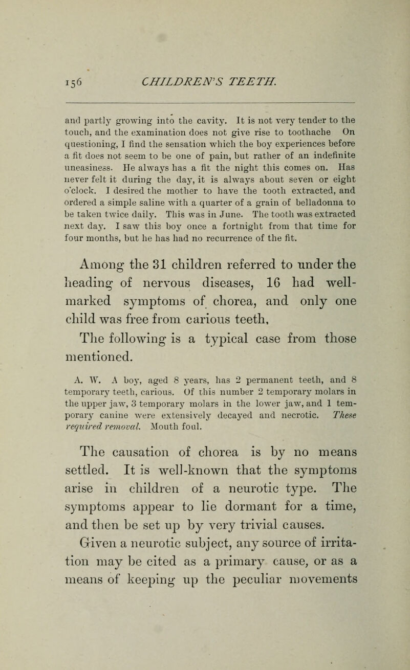 and partly growing into the cavity. It is not very tender to the touch, and the examination does not give rise to toothache On questioning, I find the sensation which the boy experiences before a fit does not seem to be one of pain, but rather of an indefinite uneasiness. He always has a fit the night this comes on. Has never felt it during the daj', it is always about seven or eight o'clock. I desired the mother to have the tooth extracted, and ordered a simple saline with a quarter of a grain of belladonna to be taken twice daily. This was in June. The tooth was extracted next day. I saw this boy once a fortnight from that time for four months, but he has had no recurrence of the fit. Among the 31 children referred to under the heading of nervous diseases, 16 had well- marked symptoms of chorea, and only one child was free from carious teeth. The following is a typical case from those mentioned. A. W. A boy, aged 8 years, has 2 permanent teeth, and 8 temporary teeth, carious. Of this number 2 temporary molars in the upper jaw, 3 temporary molars in the lower jaw, and 1 tem- porary canine were extensively decayed and necrotic. These required removal. Mouth foul. The causation of chorea is by no means settled. It is well-known that the symptoms arise in children of a neurotic type. The symptoms appear to lie dormant for a time, and then be set up by very trivial causes. Given a neurotic subject, any source of irrita- tion may be cited as a primary cause, or as a means of keeping up the peculiar movements