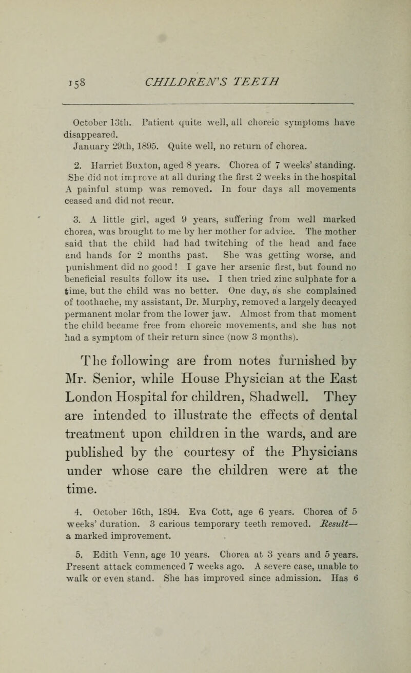 October 13tli. Patient quite well, all choreic syaiptoms have disappeared. January 29th, 1895. Quite well, no return of chorea. 2. Harriet Buxton, aged 8 years. Chorea of 7 weeks' standing. She did not in:j:roTe at all during the first 2 weeks in the hospital A painful stump was removed. In four days all movements ceased and did not recur. 3. A little girl, aged 9 years, suffering from well marked chorea, was brought to me by her mother for advice. The mother said that the child had had twitching of the head and face and hands for 2 months past. She was getting worse, and punishment did no good ! I gave her arsenic first, but found no beneficial results follow its use. I then tried zinc sulphate for a time, but the child was no better. One day, as she complained of toothache, my assistant. Dr. Murphy, removed a largely decayed permanent molar from the lower jaw. Almost from that moment the child became free from choreic movements, and she has not had a symptom of their return since (now 3 months). The following are from notes furnished by Mr. Senior, while House Physician at the East London Hospital for children, Shadwell. They are intended to illustrate the effects of dental treatment upon childien in the wards, and are published by the courtesy of the Physicians under whose care the children were at the time. 4. October 16th, 1894. Eva Cott, age 6 years. Chorea of 5 weeks' duration. 3 carious temporary teeth removed. Result— a marked improvement. 5. Edith Venn, age 10 years. Chorea at 3 years and 5 years. Present attack commenced 7 weeks ago, A severe case, unable to walk or even stand. She has improved since admission. lias 6