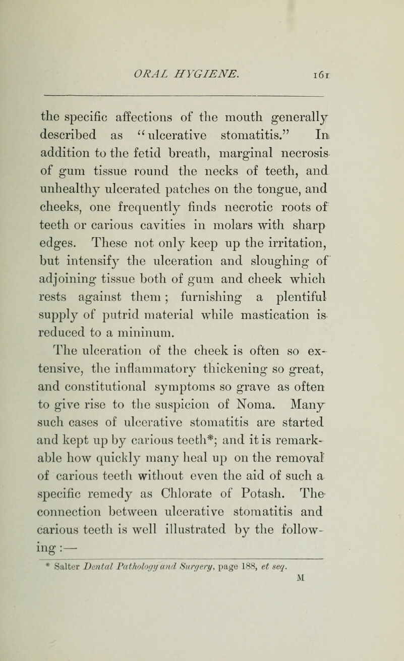 the specific affections of the mouth generally described as ulcerative stomatitis. Ini addition to the fetid breatli, marginal necrosis of gum tissue round the necks of teeth, and unhealthy ulcerated patclies on the tongue, and cheeks, one frequently finds necrotic roots of' teeth or carious cavities in molars with sharp edges. These not only keep up the irritation, but intensify the ulceration and sloughing of adjoining tissue both of gum and cheek which rests against them; furnishing a plentiful supply of putrid material while mastication is reduced to a mininum. The idceration of the cheek is often so ex- tensive, the inflammatory thickening so great, and constitutional symptoms so grave as often to give rise to the suspicion of Noma. Many such cases of ulcerative stomatitis are started and kept up by carious teeth*; and it is remark- able how quickly many lieal up on the removal of carious teetli without even the aid of such a specific remedy as Chlorate of Potash. The connection between ulcerative stomatitis and carious teeth is well illustrated by the follow- ^g :— * Salter Dental Patholoyi/ and Suryery, page 188, et seij. M