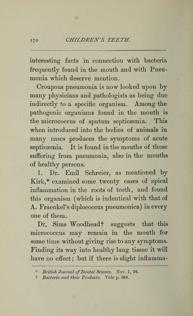 interesting facts in connection with bacteria frequently found in the mouth and with Pneu- monia which deserve mention. Croupous pneumonia is now looked uj^on by many physicians and pathologists as being due indirectly to a specific organism. Among the pathogenic organisms found in the mouth is the micrococcus of sputum septicaemia. This when introduced into the bodies of animals in many cases produces the symptoms of acute septicaemia. It is found in the mouths of those suffering from pneumonia, also in the mouths of healthy persons. 1. Dr. Emil Schreier, as mentioned by Kirk,* examined some twenty cases of apical inflammation in the roots of teeth, and found this organism (which is indentical with that of A. Fraenkel's diplococcus pneumonica) in every one of them. Dr. Sims Woodheadf suggests that this micrococcus may remain in the mouth for some time without gi^^ng rise to any symptoms. Finding its way into healthy lung tissue it will have no effect; but if there is slight inflamma- -•'■ Britiih Journal of Dental Science. Xov. 1, 94. t Bacteria and their Products. Vide p. 344.