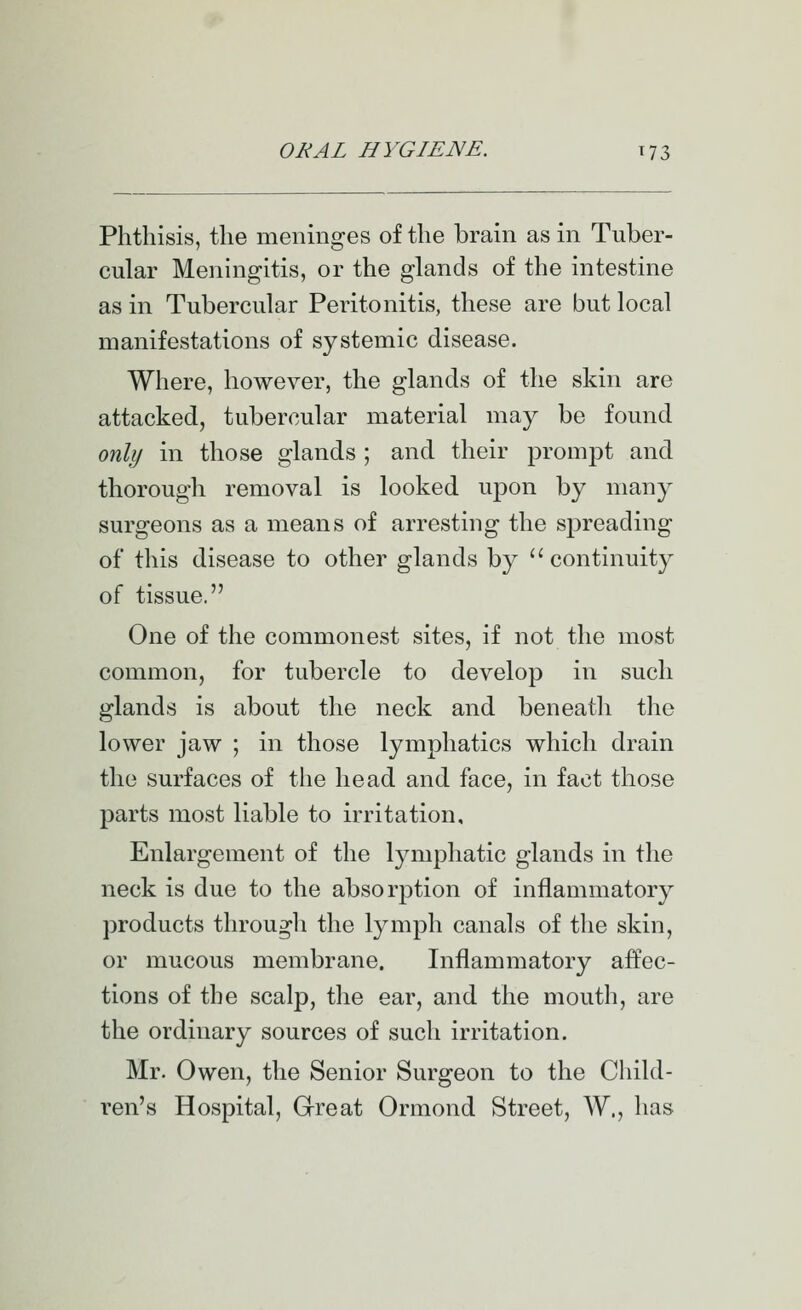 Phthisis, the meninges of the brain as in Tuber- cular Meningitis, or the glands of the intestine as in Tubercular Peritonitis, these are but local manifestations of systemic disease. Where, however, the glands of the skin are attacked, tubercular material may be found only in those glands ; and their prompt and thorough removal is looked upon by many surgeons as a means of arresting the spreading of this disease to other glands by ''continuity of tissue. One of the commonest sites, if not the most common, for tubercle to develop in such glands is about the neck and beneath the lower jaw ; in those lymphatics which drain the surfaces of the head and face, in fact those parts most liable to irritation. Enlargement of the lymphatic glands in the neck is due to the absorption of inflammatory products through the lymph canals of the skin, or mucous membrane. Inflammatory affec- tions of the scalp, the ear, and the mouth, are the ordinary sources of such irritation. Mr. Owen, the Senior Surgeon to the Child- ren's Hospital, Great Ormond Street, W., has