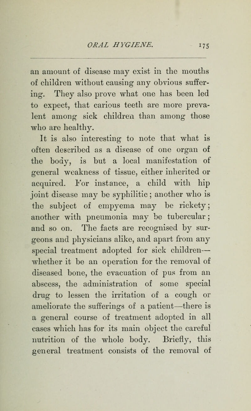 an amount of disease may exist in the mouths of children without causing any obvious suffer- ing. They also prove what one has been led to expect, that carious teeth are more preva- lent among sick children than among those who are healthy. It is also interesting to note that what is often described as a disease of one organ of the body, is but a local manifestation of general weakness of tissue, either inherited or acquired. For instance, a child with hip joint disease may be syphilitic; another who is the subject of empyema may be rickety; another with pneumonia may be tubercular; and so on. The facts are recognised b}^ sur- geons and physicians alike, and apart from any special treatment adopted for sick children— whether it be an operation for the removal of diseased bone, the evacuation of pus from an abscess, the administration of some special drug to lessen the irritation of a cough or ameliorate the sufferings of a patient—there is a general course of treatment adopted in all cases which has for its main object the careful nutrition of the whole body. Briefly, this general treatment consists of the removal of