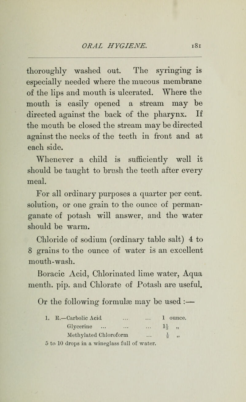 thoroughly washed out. The syringing is especially needed where the mucous membrane of the lips and mouth is ulcerated. Where the mouth is easily opened a stream may be directed against the back of the pharynx. If the mouth be closed the stream may be directed against the necks of the teeth in front and at each side. Whenever a child is sufficiently well it should be taught to brush the teeth after every meal. For all ordinary purposes a quarter per cent, solution, or one grain to the ounce of perman- ganate of potash will answer, and the water should be warm. Chloride of sodium (ordinary table salt) 4 to 8 grains to the ounce of water is an excellent mouth-wash. Boracic Acid, Chlorinated lime water, Aqua menth. pip. and Chlorate of Potash are useful. Or the following formulae may be used :— 1. E.—Carbolic Acid ... ... 1 ounce. Glycerine ... ... ... \\ „ Methylated Chloroform ... J „ 5 to 10 drops in a wineglass full of water.