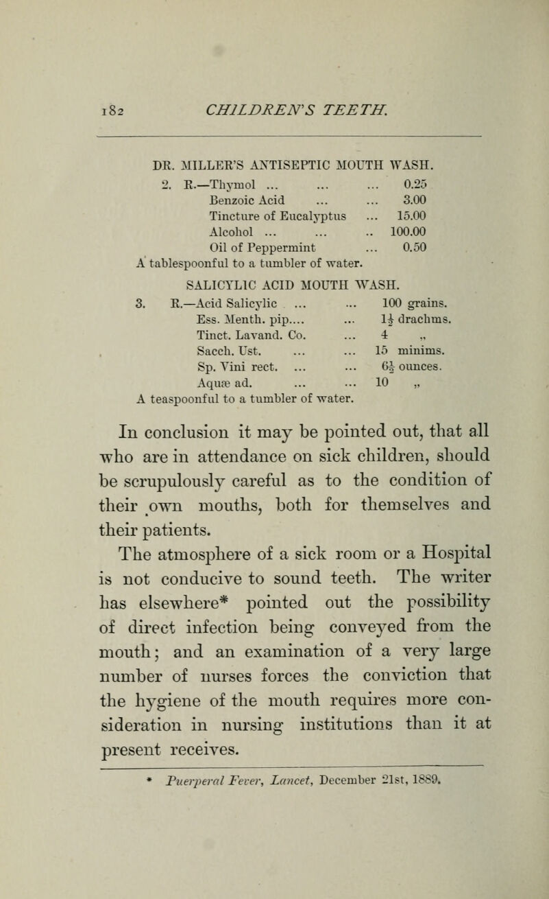 DR. MILLER'S ANTISEPTIC MOUTH WASH. 2. R—Thymol ... 0.25 Benzoic Acid 3.00 Tincture of Eucalyptus ... 15.00 Alcohol ... .. 100.00 Oil of Peppermint 0.50 A tablespoonf ul to a tumbler of water. SALICYLIC ACID MOUTH WASH. 3. R.—Acid Salicylic ... 100 grains. Ess. Menth. pip.... li drachms. Tinct. Lavand. Co. 4 Sacch. Ust. 15 minims. Sp. Vini rect. ... 6i ounces. Aqufe ad. lo' „ A teaspoonf ul to a tumbler of water. In conclusion it may be pointed out, that all who are in attendance on sick children, should be scrupulously careful as to the condition of their own mouths, both for themselves and their patients. The atmosphere of a sick room or a Hospital is not conducive to sound teeth. The writer has elsewhere* pointed out the possibility of direct infection being conveyed from the mouth; and an examination of a very large number of nurses forces the conviction that the hygiene of the mouth requires more con- sideration in nursing institutions than it at present receives. • Puerperal Fever, Lancet, December 21st, 1889.