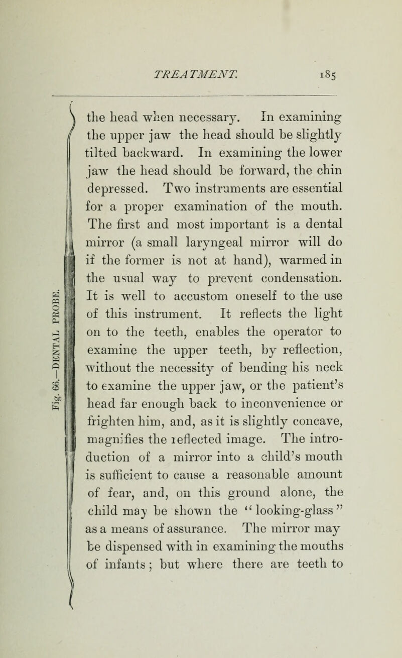 the head when necessary. In examining the upper jaw the head should be slightly tilted backward. In examining the lower jaw the head should be forward, the chin depressed. Two instruments are essential for a proper examination of the mouth. The first and most important is a dental mirror (a small laryngeal mirror will do if the former is not at hand), warmed in the usual way to prevent condensation. ^ i It is well to accustom oneself to the use « I of this instrument. It reflects the lio-ht p-i III on to the teeth, enables the operator to ^ III examine the upper teeth, by reflection, *=ji III without the necessity of bending his neck to examine the upper jaw, or the patient's g III head far enough back to inconvenience or frighten him, and, as it is slightly concave, magnifies the leflected image. The intro- duction of a mirror into a child's mouth is sufficient to cause a reasonable amount of fear, and, on this ground alone, the child may be shown the looking-glass as a means of assurance. The mirror may be dispensed with in examining the mouths of infants ; but where there are teeth to