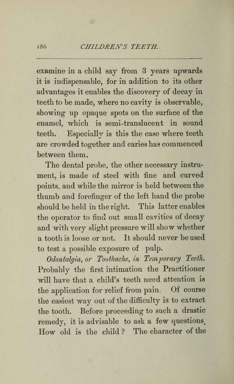 examine in a child say from 3 years upwards it is indispensable, for in addition to its other advantages it enables the discovery of decay in teeth to be made, vsrhere no cavity is observable, showing up opaque spots on the surface of the enamel, which is semi-translucent in sound teeth. Especially is this the case where teeth are crowded tos:ether and caries has commenced between them. The dental probe, the other necessary instru- ment, is made of steel with fine and curved points, and while the mirror is held between the thumb and forefinger of the left hand the probe should be held in the right. This latter enables the operator to find out small cavities of decay and with very slight pressure will show whether a tooth is loose or not. It should never be used to test a possible exposure of pulp. Odontalgia, or Toothache, in Temporary Teeth. Probably the first intimation the Practitioner will have that a child's teeth need attention is the application for relief from pain. Of course the easiest way out of the difficulty is to extract the tooth. Before proceeding to such a drastic remedy, it is advisable to ask a few questions. How old is the child ? The character of the