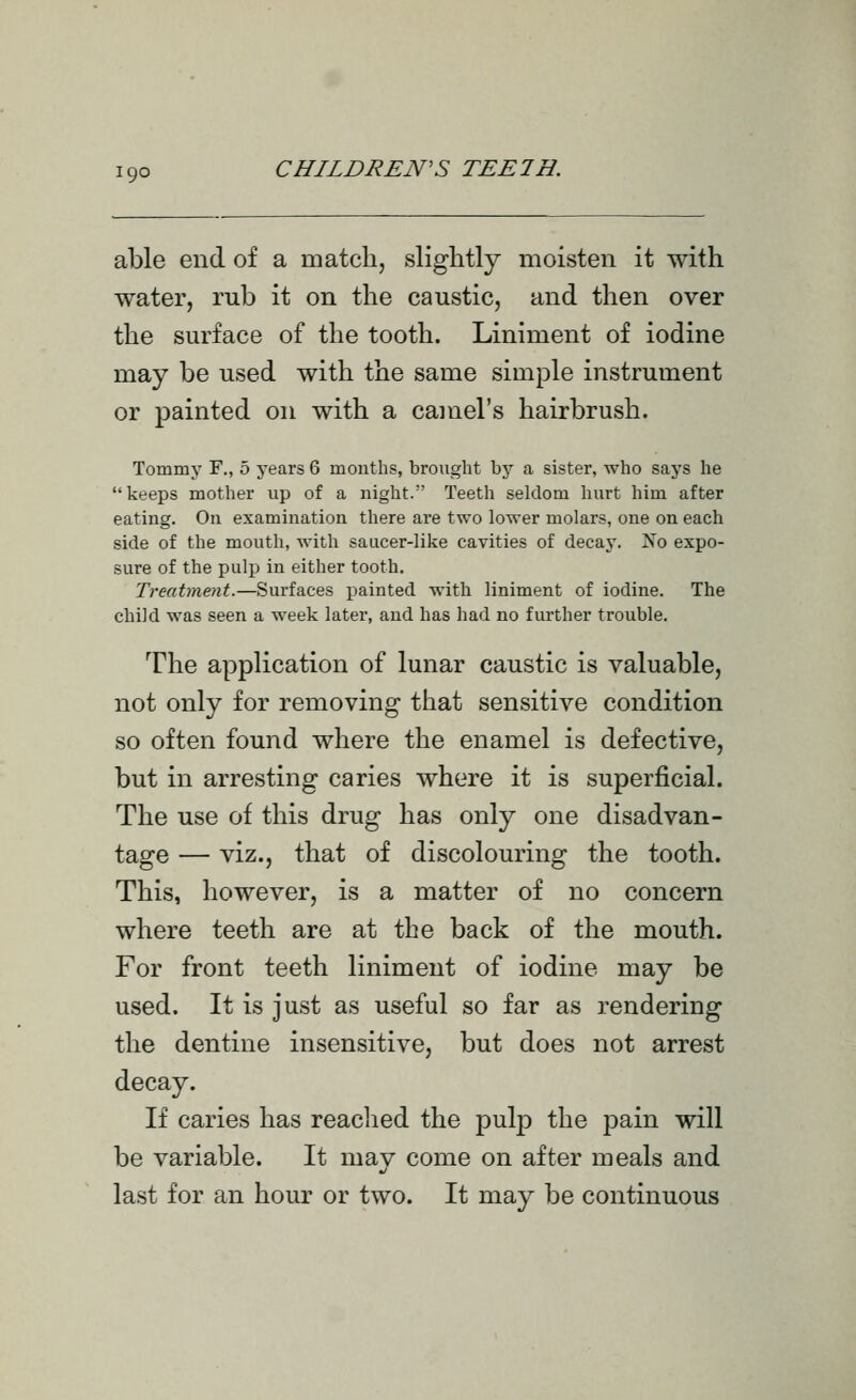 ■9° able end of a matclij slightly moisten it with water, rub it on the caustic, and then over the surface of the tooth. Liniment of iodine may be used with the same simple instrument or painted on with a camel's hairbrush. Tommy F., 5 years 6 months, brought by a sister, who says he keeps mother up of a night. Teeth seldom hurt him after eating. On examination there are two lower molars, one on each side of the mouth, with saucer-like cavities of decay. Xo expo- sure of the pulp in either tooth. Treatment.—Surfaces painted with liniment of iodine. The child was seen a week later, and has had no further trouble. The application of lunar caustic is valuable, not only for removing that sensitive condition so often found where the enamel is defective, but in arresting caries where it is superficial. The use of this drug has only one disadvan- tage — viz., that of discolouring the tooth. This, however, is a matter of no concern where teeth are at the back of the mouth. For front teeth liniment of iodine may be used. It is just as useful so far as rendering the dentine insensitive, but does not arrest decay. If caries has readied the pulp the jDain will be variable. It mav come on after meals and last for an hour or two. It may be continuous