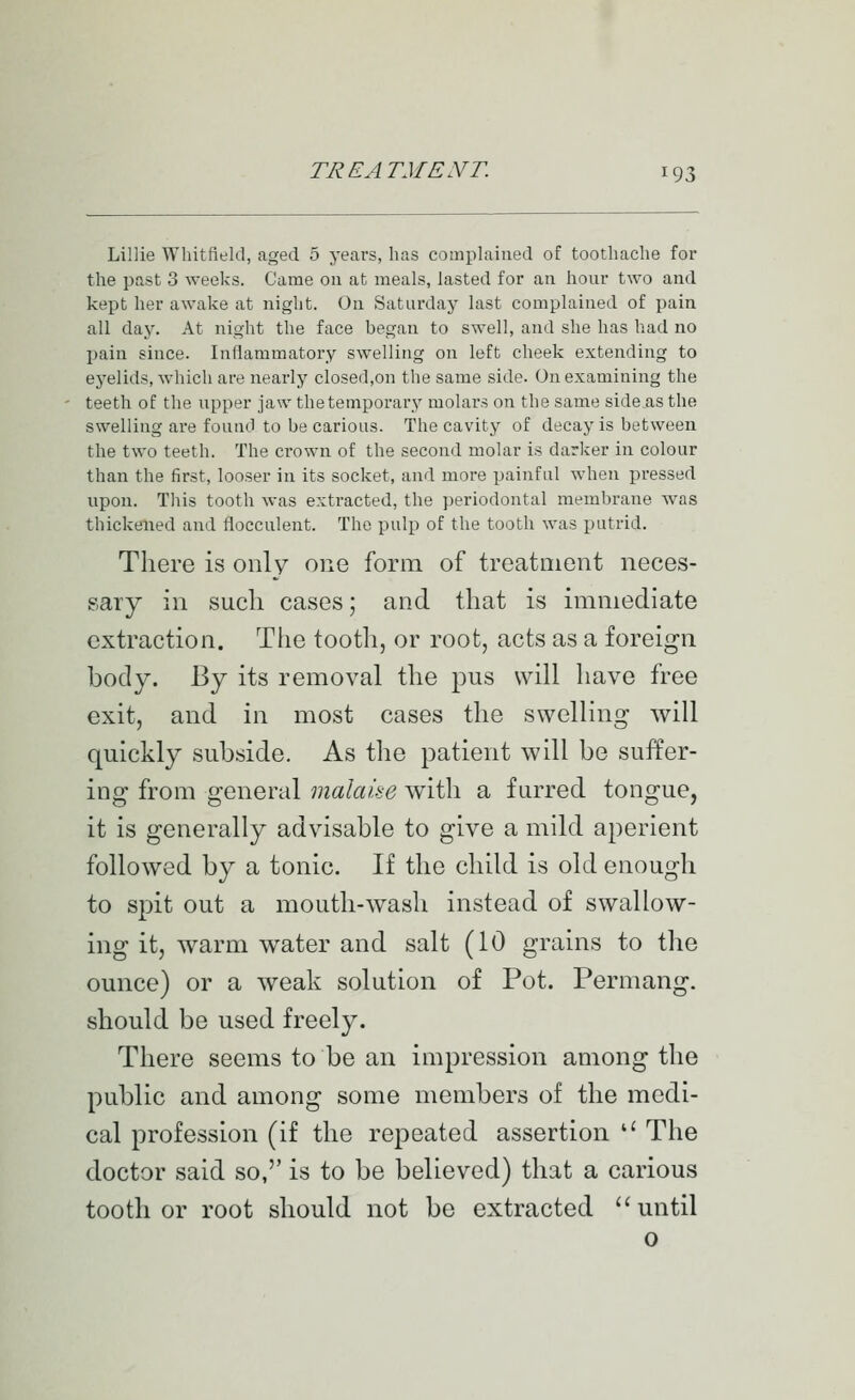 Lillie Whitfield, aged 5 years, lias complained of toothache for the past 3 weeks. Came on at meals, lasted for an hour two and kept her awake at night. On Saturday last complained of pain all day. At night the face began to swell, and she has had no pain since. Inflammatory swelling on left cheek extending to eyelids, which are nearly closed,on the same side. On examining the teeth of the upper jaw the temporary molars on the same side as the swelling are found to be carious. The cavity of decay is between the two teeth. The crown of the second molar is darker in colour than the first, looser in its socket, and more painful when pressed upon. This tooth was extracted, the periodontal membrane was thickened and fiocculent. The pulp of the tooth was putrid. There is only one form of treatment neces- sary in such cases; and that is immediate extraction. The tooth, or root, acts as a foreign body. By its removal the pus will have free exit, and in most cases the swelling will quickly subside. As the patient will be suffer- ing from general malaise with a furred tongue, it is generally advisable to give a mild aperient followed by a tonic. If the child is old enough to spit out a mouth-wash instead of swallow- ing it, warm water and salt (10 grains to the omice) or a weak solution of Pot. Permang. should be used freely. There seems to be an impression among the public and among some members of the medi- cal profession (if the repeated assertion '' The doctor said so,'' is to be believed) that a carious toother root should not be extracted until o