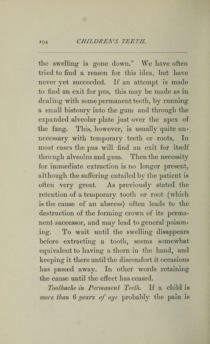 the swelling is gone down. We have often tried to find a reason for this idea, but have never yet succeeded. If an attempt is made to find an exit for pus, this may be made as in dealing with some permanent teeth, by running a small bistoury into the gum and through the expanded alveolar plate just over the apex of the fang. This, however, is usually quite un- necessary with temporary teeth or roots. In most cases the pus will find an exit for itself through alveolus and gum. Then the necessity for immediate extraction is no longer present, although the sufi'ering entailed by the patient is often very great. As previously stated the retention of a temporary tooth or root (which is the cause of an abscess) often leads to the destruction of the forming crown of its perma- nent successor, and may lead to general poison- ing. To wait until the swelling disappears before extracting a tooth, seems somewhat equivalent to having a thorn in tlie hand, and keeping it there until the discomfort it occasions has passed away. In other words retaining the cause until the effect has ceased. Toothache in Permanent Teeth. If a child is more than 6 years of age probably tlie pain is