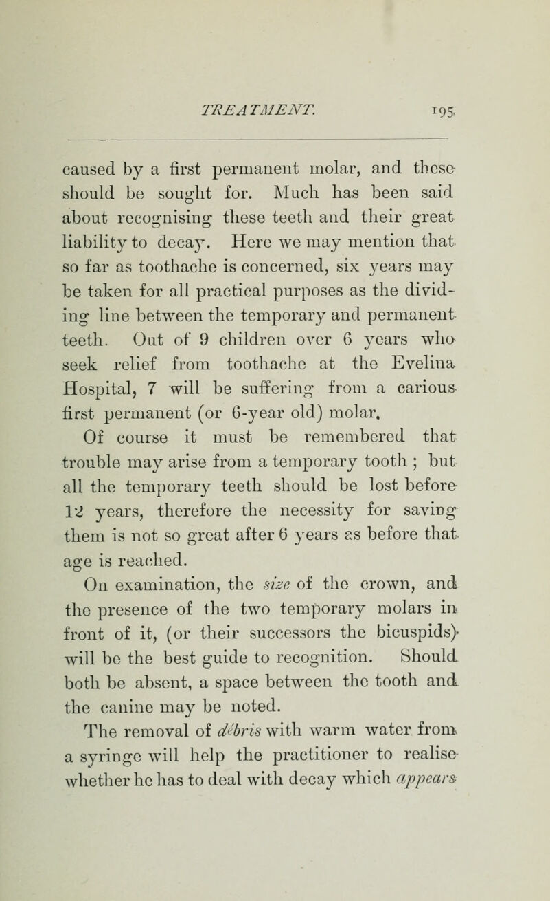 caused by a first permanent molar, and these- should be sought for. Much has been said about recognising these teeth and tlieir great liability to decay. Here we may mention that so far as toothache is concerned, six years may be taken for all practical purposes as the divid- ing line between the temporary and permanent teeth. Out of 9 children over 6 years who- seek relief from toothache at the Evelina Hospital, 7 will be suffering from a carious- first permanent (or 6-year old) molar. Of course it must be remembered that trouble may arise from a temporary tooth ; but all the temporary teeth should be lost before- VI years, therefore the necessity for saving them is not so great after 6 years as before that as:e is reached. On examination, the size of the crown, and the presence of the two temporary molars in front of it, (or their successors the bicuspids) will be the best guide to recognition. Should both be absent, a space between the tooth and the canine may be noted. The removal of debris with warm water from, a syringe will help the practitioner to realise whether he has to deal with decay which appears^