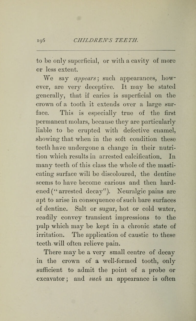 to be only superficial, or with a cavity of more or less extent. We say appears; such appearances, how- ever, are very deceptive. It may be stated generally, that if caries is superficial on the crown of a tooth it extends over a large sur- face. This is especially true of the first permanent molars, because they are particularly liable to be erupted with defective enamel, showing that when in the soft condition these teeth have undergone a change in their nutri- tion which results in arrested calcification. In many teeth of this class the whole of the masti- cating surface will be discoloured, the dentine seems to have become carious and then hard- ened (arrested decay). Neuralgic pains are apt to arise in consequence of such bare surfaces of dentine. Salt or sugar, hot or cold water, readily convey transient impressions to the pulp which may be kept in a chronic state of irritation. The application of caustic to these teeth will often relieve pain. There may be a very small centre of decay in the crown of a well-formed tooth, only sufficient to admit the point of a probe or excavator; and such an appearance is often