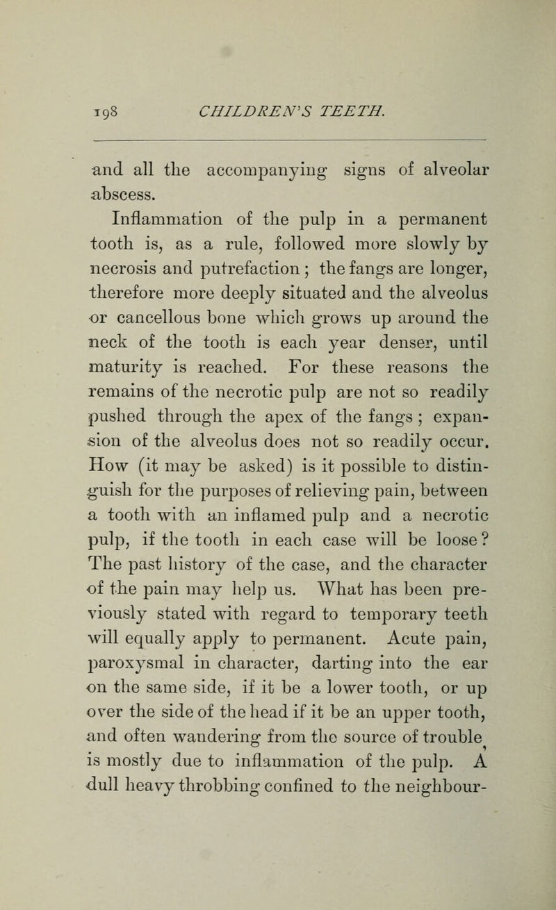 and all the accompanying signs of alveolar abscess. Inflammation of the pulp in a permanent tooth is, as a rule, followed more slowly by necrosis and putrefaction ; the fangs are longer, therefore more deeply situated and the alveolus ■or cancellous bone which grows up around the neck of the tooth is each year denser, until maturity is reached. For these reasons the remains of the necrotic pulp are not so readily pushed through the apex of the fangs ; expan- sion of the alveolus does not so readily occur. How (it may be asked) is it possible to distin- guish for the purposes of relieving pain, between a tooth with an inflamed pulp and a necrotic pulp, if the tooth in each case will be loose ? The past history of the case, and the character of the pain may help us. What has been pre- viously stated with regard to temporary teeth will equally apply to permanent. Acute pain, paroxysmal in character, darting into the ear on the same side, if it be a lower tooth, or up over the side of the head if it be an ujDper tooth, and often wanderino^ from the source of trouble is mostly due to inflammation of the pulp. A dull heavy throbbing confined to the neighbour-
