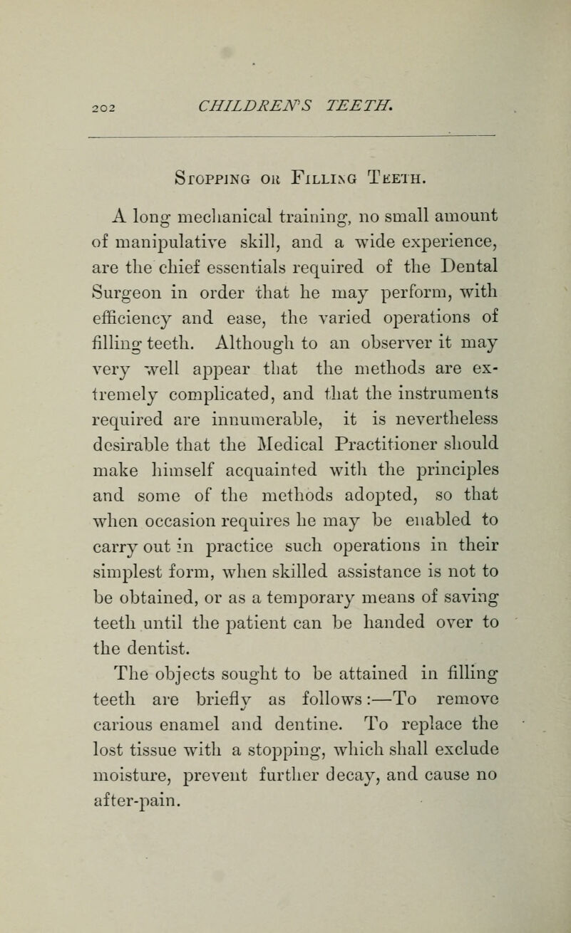 Stopping or Filling Teeth. A long meclianical training, no small amount of manipulative skill, and a wide experience, are tlie chief essentials required of the Dental Surgeon in order that he may perform, with efficiency and ease, the varied operations of filling teeth. Although to an observer it may very well appear that the methods are ex- tremely complicated, and that the instruments required are innumerable, it is nevertheless desirable that the Medical Practitioner should make himself acquainted witli the principles and some of the methods adojDted, so that when occasion requires he may be enabled to carry out \\\ jDractice such operations in their simplest form, when skilled assistance is not to be obtained, or as a temporary means of saving teeth until the patient can be handed over to the dentist. The objects sought to be attained in filling teeth are briefly as follows:—To remove carious enamel and dentine. To replace the lost tissue with a stopping, which shall exclude moisture, prevent further decay, and cause no after-pain.
