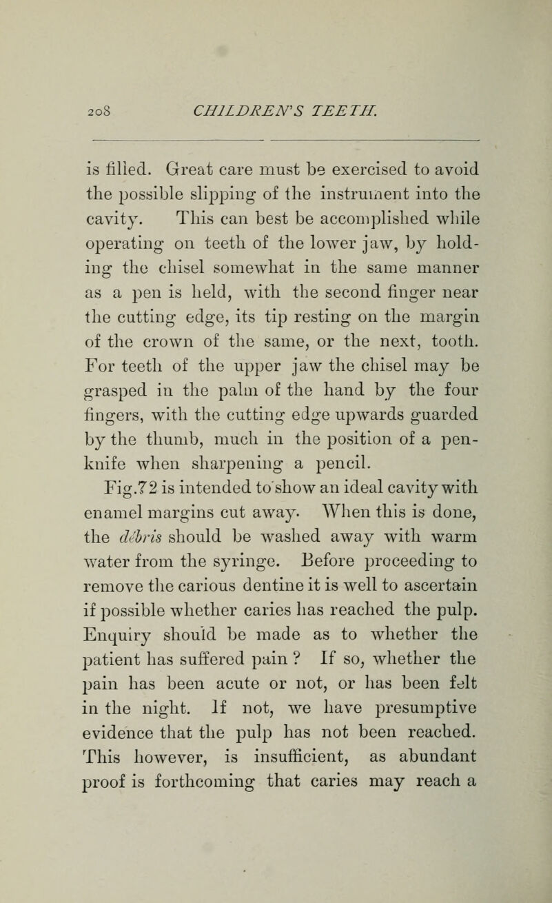 is filled. Great care must be exercised to avoid the possible slipping of the instrument into the cavity. This can best be accomplished while operating- on teeth of the lower jaw, by hold- ing the chisel somewhat in the same manner as a pen is held, with the second finger near the cutting edge, its tip resting on the margin of the crown of the same, or the next, tooth. For teeth of the upper jaw the chisel may be grasped in the palm of the hand by the four fingers, with the cutting edge upwards guarded by the thumb, much in the position of a pen- knife when sharpening a pencil. Fig.72 is intended to'show an ideal cavity with enamel margins cut away. When this is done, the di'hris should be washed away with warm water from the syringe. Before proceeding to remove the carious dentine it is well to ascertain if possible whether caries has reached the pulp. Enquiry should be made as to whether the patient has suffered pain ? If so, whether the pain has been acute or not, or has been fdlt in the night. If not, we have presumptive evidence that the pulp has not been reached. This however, is insufficient, as abundant proof is forthcoming that caries may reach a