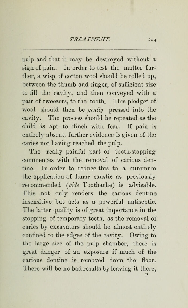 pulp and that it may be destroyed without a sign of pain. In order to test the matter fur- ther, a wisp of cotton wool should be rolled up, between the thumb and finger, of sufficient size to fill the cavity, and then conveyed with a pair of tweezers, to the tooth. This pledget of wool should then be gently pressed into the cavity. The process should be repeated as the child is apt to flinch with fear. If pain is entirely absent, further evidence is given of the caries not having reached the pulp. The really painful part of tooth-stopping commences with the removal of carious den- tine. In order to reduce this to a minimum the application of lunar caustic as previously recommended (vide Toothache) is advisable. This not only renders the carious dentine insensitive but acts as a powerful antiseptic. The latter quality is of great importance in the stopping of temporary teeth, as the removal of caries by excavators should be almost entirely confined to the edges of the cavity. Owing to the large size of the pulp chamber, there is great danger of an exposure if much of the carious dentine is removed from the floor. There will be no bad results by leaving it there, p