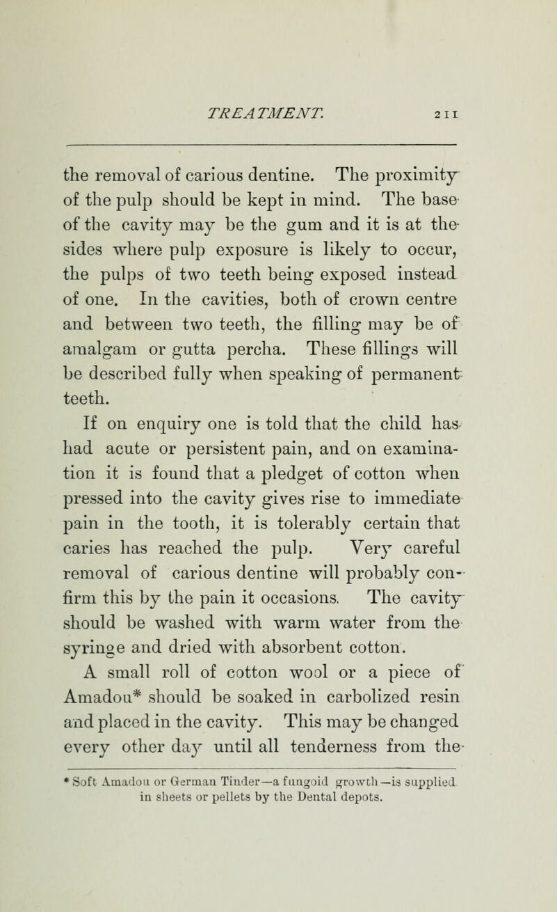 the removal of carious dentine. The proximitjr of the pulp should be kejDt in mind. The base of the cavity may be the gum and it is at the- sides where pulp exposure is likely to occur, the pulps of two teeth being exposed instead, of one. In the cavities, both of crown centre and between two teeth, the filling may be of amalgam or gutta percha. These fillings will be described fully when sjDcaking of permanent teeth. If on enquiry one is told that the child has- had acute or persistent pain, and on examina- tion it is found that a pledget of cotton when pressed into the cavity gives rise to immediate pain in the tooth, it is tolerably certain that caries has reached the pulp. Very careful removal of carious dentine will probably con- firm this by the pain it occasions, The cavity^ should be washed with warm water from the syringe and dried with absorbent cotton. A small roll of cotton wool or a piece of Amadou* should be soaked in carbolized resin and placed in the cavity. This may be changed every other da}^ until all tenderness from the- * Soft Amadou or Germau Timler—a fungoid growcli—is supplied in sheets or pellets by the Dental depots.