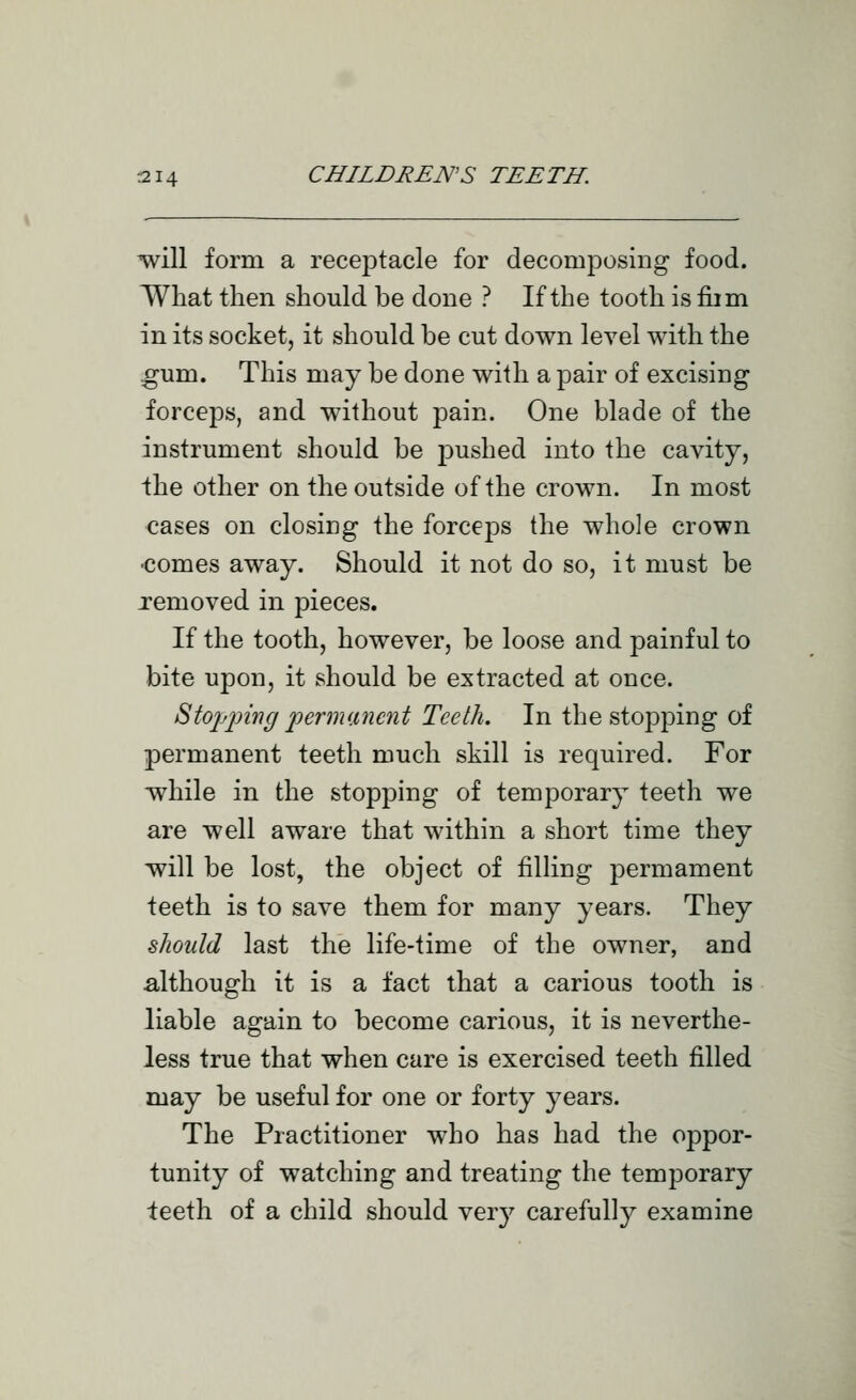 will form a receptacle for decomposing food. What then should be done ? If the tooth is fiim in its socket, it should be cut down level with the ^um. This may be done with a pair of excising forceps, and without pain. One blade of the instrument should be jDushed into the cavity, Ihe other on the outside of the crown. In most cases on closing the forceps the whole crown •comes away. Should it not do so, it must be removed in pieces. If the tooth, however, be loose and painful to bite upon, it should be extracted at once. StoiJinng 2^erm(.inent Teeth. In the stopping of permanent teeth much skill is required. For while in the stopping of temporary teeth we are well aware that within a short time they will be lost, the object of filling permament teeth is to save them for many years. They should last the life-time of the owner, and although it is a fact that a carious tooth is liable again to become carious, it is neverthe- less true that when care is exercised teeth filled may be useful for one or forty years. The Practitioner who has had the oppor- tunity of watching and treating the temporary teeth of a child should very carefully examine