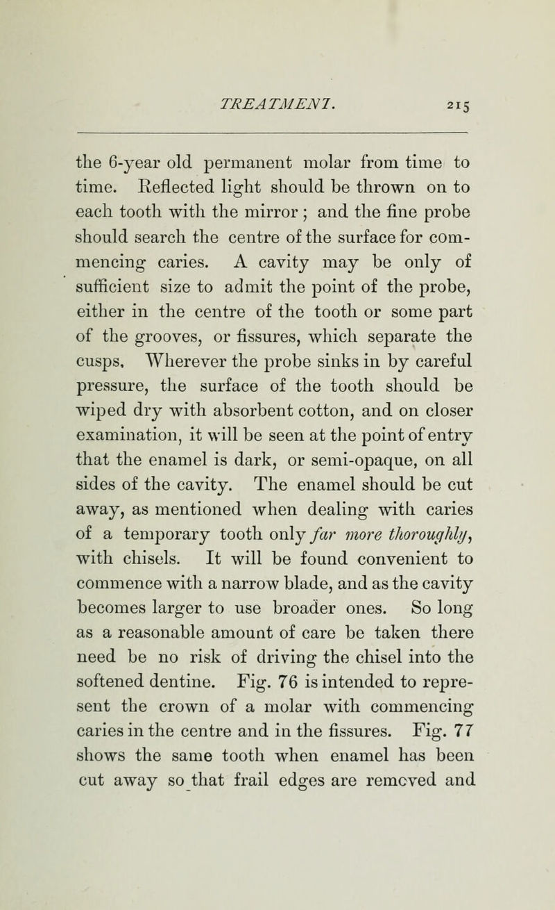 the 6-year old permanent molar from time to time. Reflected light should be thrown on to each tooth with the mirror; and the fine probe should search the centre of the surface for com- mencing caries. A cavity may be only of sufficient size to admit the point of the probe, either in the centre of the tooth or some part of the grooves, or fissures, which separate the cusps. Wherever the probe sinks in by careful pressure, the surface of the tooth should be wiped dry with absorbent cotton, and on closer examination, it will be seen at the point of entry that the enamel is dark, or semi-opaque, on all sides of the cavity. The enamel should be cut away, as mentioned when dealing with caries of a temporary tooth oxAj far more thorouglihj^ with chisels. It will be found convenient to commence with a narrow blade, and as the cavity becomes larger to use broader ones. So long as a reasonable amount of care be taken there need be no risk of driving the chisel into the softened dentine. Fig. 76 is intended to repre- sent the crown of a molar with commencing caries in the centre and in the fissures. Fig. 11 shows the same tooth when enamel has been cut away so that frail edges are removed and