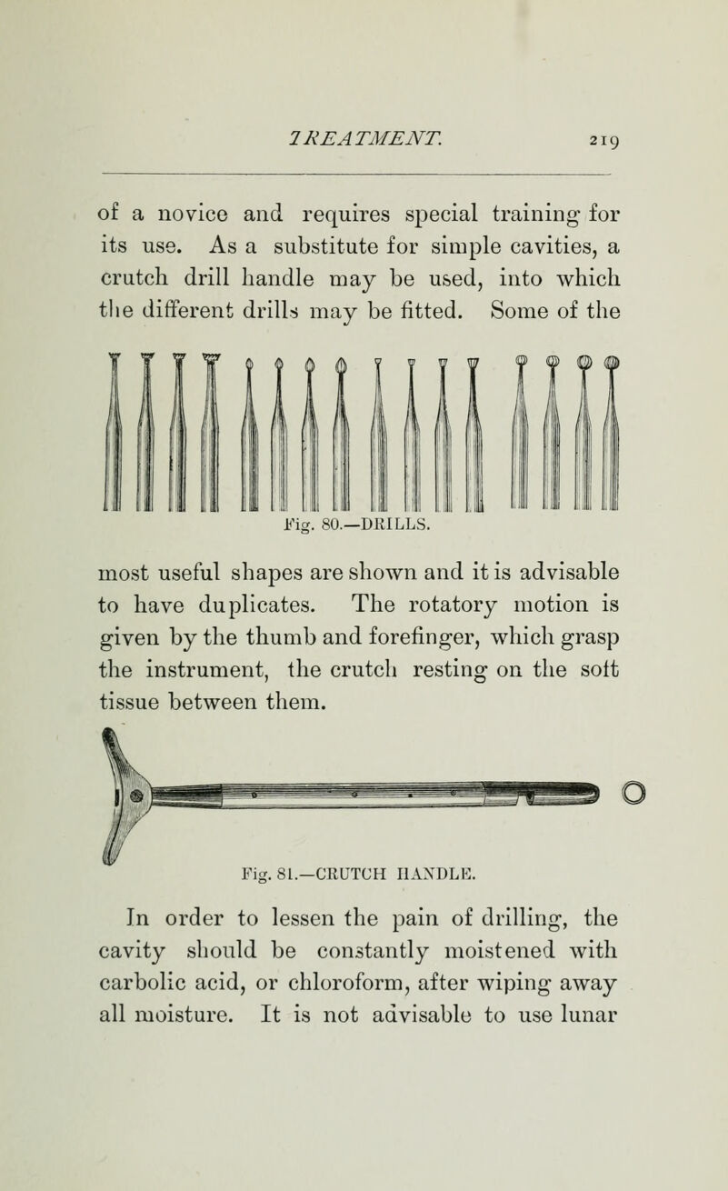 of a novice and requires special training for its use. As a substitute for simple cavities, a crutch drill handle may be used, into which the different drills may be fitted. Some of the lii I n I, Fig. 80.—DRILLS most useful shapes are shown and it is advisable to have duplicates. The rotatory motion is given by the thumb and forefinger, which grasp the instrument, the crutch resting on the soft tissue between them. Fig. 81.—CRUTCH HANDLE. In order to lessen the pain of drilling, the cavity should be constantly moistened with carbolic acid, or chloroform, after wiping away all moisture. It is not advisable to use lunar