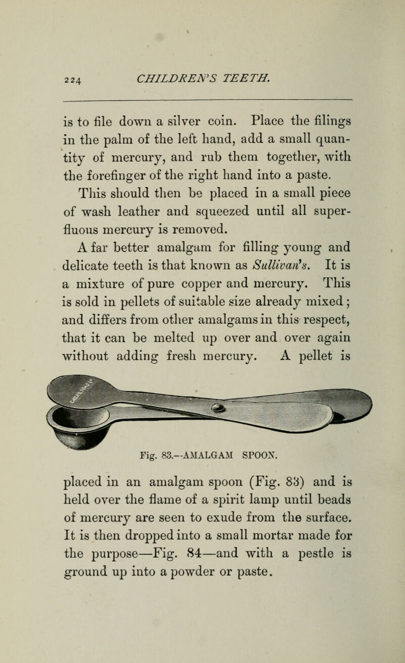 is to file down a silver coin. Place the filings in the palm of the left hand, add a small quan- tity of mercury, and rub them together, with the forefinger of the right hand into a paste. Tliis should then be placed in a small piece of wash leather and squeezed until all super- fluous mercury is removed. A far better amalgam for filling young and delicate teeth is that known as Sullivan^s. It is a mixture of pure copper and mercury. This is sold in pellets of suitable size already mixed ; and differs from other amalgams in this respect, that it can be melted up over and over again without adding fresh mercury. A pellet is Fig. 83.—AMALGAM SPOOX. placed in an amalgam spoon (Fig. 83) and is held over the flame of a spirit lamp until beads of mercury are seen to exude from the surface. It is then dropped into a small mortar made for the purpose—Fig. 84—and with a pestle is ground up into a powder or paste.