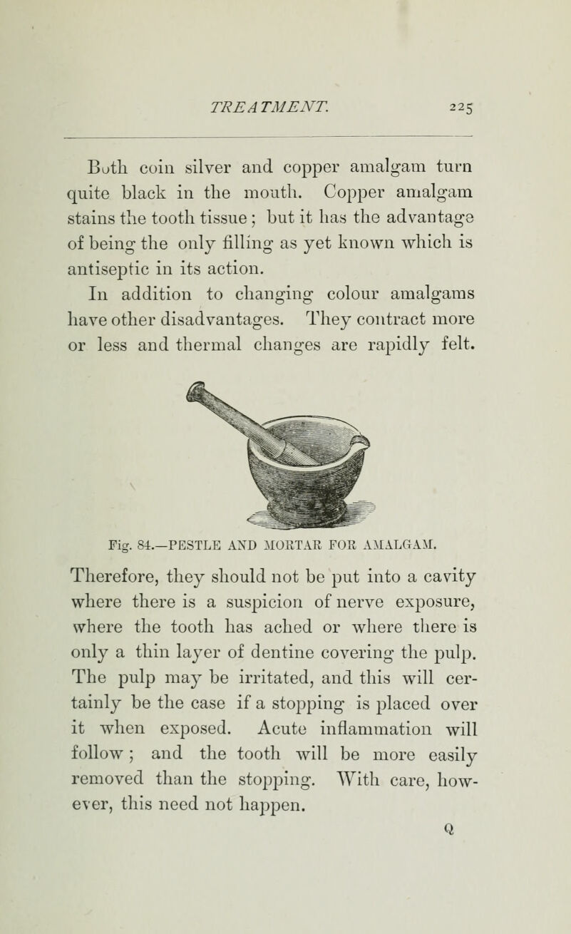 Both coin silver and copper amalgam turn quite black in the mouth. Copper amalgam stains the tooth tissue; but it has the advantage of being the only filling as yet known which is antiseptic in its action. In addition to changing colour amalgams have other disadvantages. They contract more or less and thermal changes are rapidly felt. Fig. 84.—PESTLE AXD MORTAR FOR AMALGAM. Therefore, they should not be put into a cavity where there is a suspicion of nerve exposure, where the tooth has ached or where there is only a thin layer of dentine covering the pulp. The pulp ma}' be irritated, and this will cer- tainly be the case if a stopping is placed over it -when exposed. Acute inflammation will follow; and the tooth will be more easily removed than the stopping. With care, how- ever, this need not happen. Q