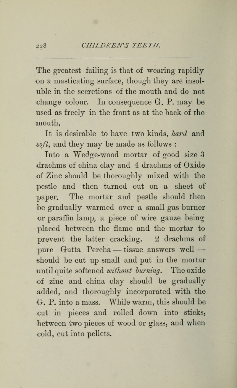 The greatest failing is that of wearing rapidly •on a masticating surface, though they are insol- uble in the secretions of the mouth and do not change colour. In consequence G. P. may be used as freely in the front as at the back of the mouth, It is desirable to have two kinds, hard and ■8oft^ and they may be made as follows : Into a Wedge-wood mortar of good size 3 drachms of china clay and 4 drachms of Oxide of Zinc should be thoroughly mixed with the pestle and then turned out on a sheet of paper. The mortar and pestle should then be gradually warmed over a small gas burner or paraffin lamp, a piece of wire gauze being placed between the flame and the mortar to prevent the latter cracking. 2 drachms of pure Gutta Percha — tissue answers well — should be cut up small and put in the mortar until quite softened without burning. The oxide of zinc and china clay should be gradually added, and thoroughly incorporated with the G. P. into a mass. While warm, this should be out in j^ieces and rolled down into sticks, between two pieces of wood or glass, and when cold, cut into pellets.