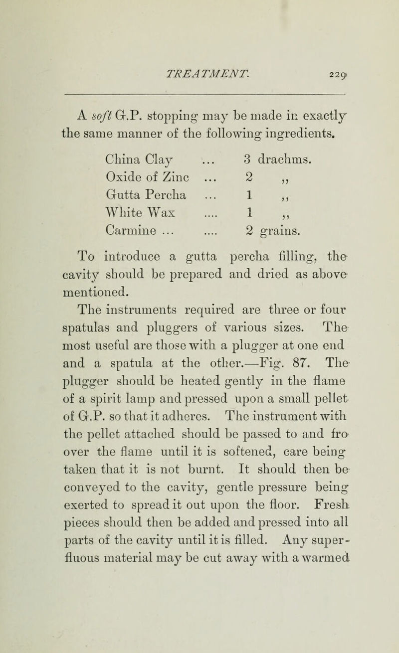 A boft G.P. stopping may be made in exactly the same manner of the following ingredients. China Clay 3 drachms. Oxide of Zinc 2 „ Gutta Percha 1 White Wax 1 „ Carmine ... 2 grains. To introduce a gutta percha filling, the- cavity should be prepared and dried as above mentioned. The instruments required are three or four spatulas and pluggers of various sizes. The most useful are those with a plugger at one end and a spatula at the other.—Fig. 87. The- plugger should be heated gently in the flame of a spirit lamp and pressed upon a small pellet of G.P. so that it adheres. The instrument with the pellet attached should be passed to and fro over the flame until it is softened, care being taken that it is not burnt. It should then be- conveyed to the cavity, gentle pressure being exerted to spread it out upon tlie floor. Fresh pieces should then be added and pressed into all parts of the cavity until it is filled. Any super- fluous material may be cut away with a warmed