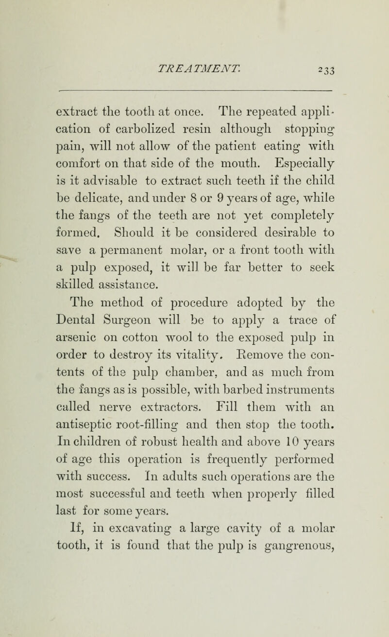 extract the tooth at once. The repeated appli- cation of carbolized resin although stopping pain, will not allow of the patient eating with comfort on that side of the mouth. Especially is it advisable to extract such teeth if the child be delicate, and under 8 or 9 years of age, while the fangs of the teeth are not yet completely formed. Should it be considered desirable to save a permanent molar, or a front tooth with a pulp exposed, it will be far better to seek skilled assistance. The method of procedure adopted by the Dental Surgeon will be to apply a trace of arsenic on cotton wool to the exposed pulj) in order to destroy its vitality. Remove the con- tents of the pulp chamber, and as much from the fangs as is possible, with barbed instruments called nerve extractors. Fill them with an antiseptic root-filling and then stop the tooth. In children of robust health and above 10 years of age this operation is frequently performed with success. In adults such operations are the most successful and teeth when properly filled last for some years. If, in excavating a large cavity of a molar tooth, it is found that the pulp is gangrenous,