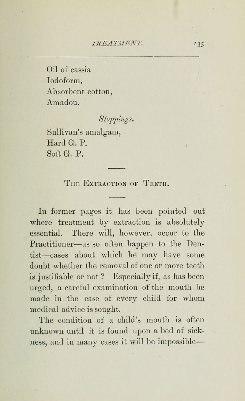 Oil of cassia Iodoform, Absorbent cotton, Amadou. Stopjiings, Sullivan's amalgam, Hard a. P. Soft G. P. The Extraction of Teeth. In former pages it has been pointed out where treatment by extraction is absolutely essential. There will, however, occur to the Practitioner—as so often happen to the Den- tist—cases about which he may have some doubt whether the removal of one or more teeth is justifiable or not ? Especially if, as has been urged, a careful examination of the mouth be made in the case of every child for whom medical advice is sought. The condition of a child's mouth is often unknown until it is found upon a bed of sick- ness, and in many cases it will be impossible—