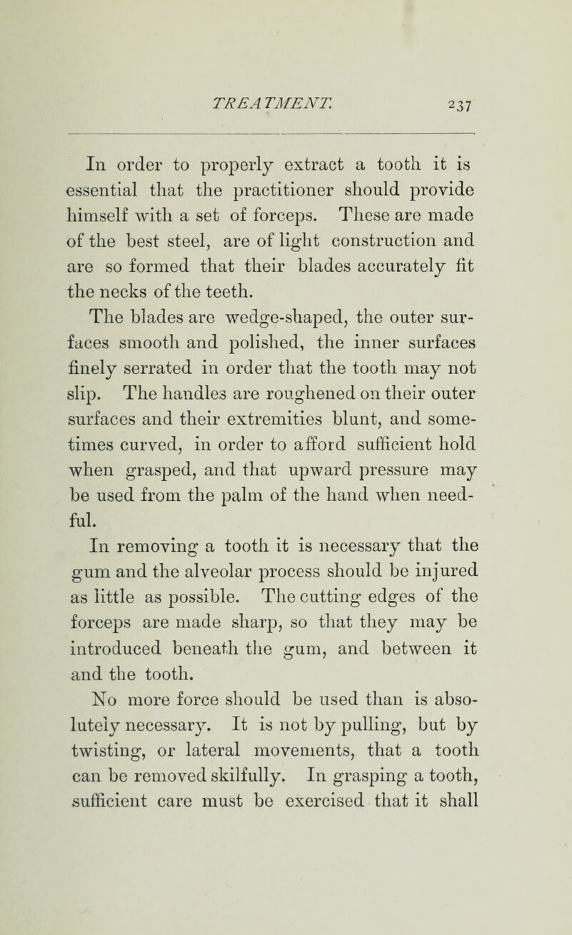 In order to properly extract a tooth it is essential that the practitioner should provide himself with a set of forceps. These are made of the best steel, are of light construction and are so formed that their blades accurately fit the necks of the teeth. The blades are wedge-shaped, the outer sur- faces smooth and polished, the inner surfaces finely serrated in order that the tooth may not slip. The handles are roughened on their outer surfaces and their extremities blunt, and some- times curved, in order to afford sufficient hold when grasj)ed, and that upward pressure may be used from the palm of the hand when need- ful. In removing a tooth it is necessary that the gum and the alveolar process should be injured as little as possible. The cutting edges of the forceps are made sharp, so that they may be introduced beneath tlie gum, and between it and the tooth. No more force should be used than is abso- lutely necessary. It is not by pulling, but by twisting, or lateral movements, that a tooth can be removed skilfully. In grasping a tooth, sufficient care must be exercised that it shall